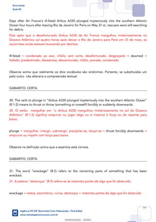 57
Days after Air France’s ill-fated Airbus A330 plunged mysteriously into the southern Atlantic
Ocean four hours after leaving Rio de Janeiro for Paris on May 31 st, rescuers were still searching
for debris.
Dias após que o desafortunado Airbus A330 da Air France mergulhou misteriosamente no
Oceano Atlântico sul quatro horas após deixar o Rio de Janeiro para Paris em 31 de maio, os
socorristas ainda estavam buscando por detritos.
Ill-fated = condenado ao azar, infeliz, sem sorte, desafortunado, desgraçado = doomed =
fadado, predestinado, desastroso, desventurado, infeliz, azarado, condenado
Observe acima que realmente os dois vocábulos são sinônimos. Portanto, se substituídos um
pelo outro não alteraria a compreensão textual.
GABARITO: CERTA
30. The verb to plunge in “Airbus A330 plunged mysteriously into the southern Atlantic Ocean”
(R.1-2) means to thrust or throw (something or oneself) forcibly or suddenly downwards.
30. O verbo mergulhar em "o Airbus A330 mergulhou misteriosamente no sul do Oceano
Atlântico" (R.1-2) significa empurrar ou jogar (algo ou si mesmo) à força ou de repente para
baixo.
plunge = mergulhar, imergir, submergir, precipitar-se, lançar-se = thrust forcibly downwards =
empurrar ou impelir com força para baixo
Observe na definição acima que a assertiva está correta.
GABARITO: CERTA
31. The word “wreckage” (R.5) refers to the remaining parts of something that has been
wrecked.
31. A palavra "destroços" (R.5) refere-se às restantes partes de algo que foi destruído.
wreckage = restos, escombros, ruínas, destroços = restantes partes de algo que foi destruído
Ena Loiola
Aula 00
Inglês p/ PC-DF (Escrivão) Com Videoaulas - Pós-Edital
www.estrategiaconcursos.com.br
0
00000000000 - DEMO
 