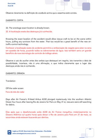 58
Observe claramente na definição do vocábulo acima que a assertiva está correta.
GABARITO: CERTA
32. The wreckage exact location is already known.
32. A localização exata dos destroços já é conhecida.
Knowing the exact location of the accident would allow rescue craft to be on the scene within
hours, pulling any survivors from the water. That too would be a great benefit of the new air-
traffic-control technology.
Conhecer a localização exata do acidente permitiria a embarcação de resgate para estar na cena
em questão de horas, puxando todos os sobreviventes da água. Isso também seria um grande
benefício da nova tecnologia de controle de tráfego aéreo.
Observe o uso do auxiliar antes dos verbos que destaquei em negrito, isto transmite a ideia de
possibilidade, incerteza, não é uma afirmação, o que indica claramente que o lugar dos
destroços ainda não é conhecido.
GABARITO: ERRADA
Translation
Off the radar screen
Fora da tela do radar
Days after Air France’s ill-fated Airbus A330 plunged mysteriously into the southern Atlantic
Ocean four hours after leaving Rio de Janeiro for Paris on May 31 st, rescuers were still searching
for debris.
Dias após que o desafortunado avião A330 da Air France mergulhou misteriosamente no
Oceano Atlântico sul quatro horas após deixar o Rio de Janeiro para Paris em 31 de maio, os
socorristas ainda estavam buscando por detritos.
Ena Loiola
Aula 00
Inglês p/ PC-DF (Escrivão) Com Videoaulas - Pós-Edital
www.estrategiaconcursos.com.br
0
00000000000 - DEMO
 