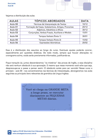 5
Vejamos a distribuição das aulas:
AULAS TÓPICOS ABORDADOS DATA
Aula 00 Técnicas de Interpretação de Textos 10/12
Aula 01 Formação de frases, Substantivos, Artigos, Pronomes 20/12
Aula 02 Adjetivos, Advérbios e Afixos 30/12
Aula 03 Conjunções, Verbos Frasais, Auxiliares e Modais 15/01
Aula 04 Tempos Verbais (Parte 1) 30/01
Aula 05 Tempos Verbais (Parte 2) 15/02
Aula 06 Expressões Idiomáticas 20/02
Essa é a distribuição dos assuntos ao longo do curso. Eventuais ajustes poderão ocorrer,
especialmente por questões didáticas. De todo modo, sempre que houver alterações no
cronograma acima, vocês serão previamente informados, justificando-se.
Fique tranquilo (a), juntos desvendaremos "os mistérios" das provas de Inglês, e essa disciplina
não será nenhum obstáculo à sua aprovação. E mesmo que nesse momento você ache que seja,
despreocupe-se e passe a pensar assim: O obstáculo existe para ser vencido! Nesse curso a
princípio - aula 00 - nos concentraremos nas técnicas de interpretação, abrangeremos nas aulas
seguintes os principais itens relevantes da gramática da Língua Inglesa.
Ena Loiola
Aula 00
Inglês p/ PC-DF (Escrivão) Com Videoaulas - Pós-Edital
www.estrategiaconcursos.com.br
0
00000000000 - DEMO
 