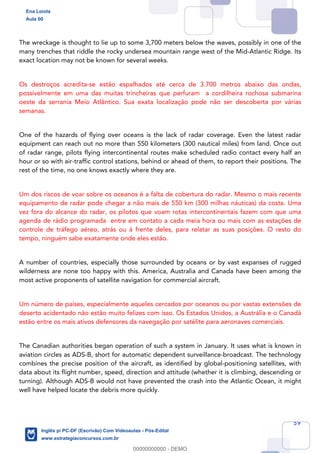 59
The wreckage is thought to lie up to some 3,700 meters below the waves, possibly in one of the
many trenches that riddle the rocky undersea mountain range west of the Mid-Atlantic Ridge. Its
exact location may not be known for several weeks.
Os destroços acredita-se estão espalhados até cerca de 3.700 metros abaixo das ondas,
possivelmente em uma das muitas trincheiras que perfuram a cordilheira rochosa submarina
oeste da serrania Meio Atlântico. Sua exata localização pode não ser descoberta por várias
semanas.
One of the hazards of flying over oceans is the lack of radar coverage. Even the latest radar
equipment can reach out no more than 550 kilometers (300 nautical miles) from land. Once out
of radar range, pilots flying intercontinental routes make scheduled radio contact every half an
hour or so with air-traffic control stations, behind or ahead of them, to report their positions. The
rest of the time, no one knows exactly where they are.
Um dos riscos de voar sobre os oceanos é a falta de cobertura do radar. Mesmo o mais recente
equipamento de radar pode chegar a não mais de 550 km (300 milhas náuticas) da costa. Uma
vez fora do alcance do radar, os pilotos que voam rotas intercontinentais fazem com que uma
agenda de rádio programada entre em contato a cada meia hora ou mais com as estações de
controle de tráfego aéreo, atrás ou à frente deles, para relatar as suas posições. O resto do
tempo, ninguém sabe exatamente onde eles estão.
A number of countries, especially those surrounded by oceans or by vast expanses of rugged
wilderness are none too happy with this. America, Australia and Canada have been among the
most active proponents of satellite navigation for commercial aircraft.
Um número de países, especialmente aqueles cercados por oceanos ou por vastas extensões de
deserto acidentado não estão muito felizes com isso. Os Estados Unidos, a Austrália e o Canadá
estão entre os mais ativos defensores da navegação por satélite para aeronaves comerciais.
The Canadian authorities began operation of such a system in January. It uses what is known in
aviation circles as ADS-B, short for automatic dependent surveillance-broadcast. The technology
combines the precise position of the aircraft, as identified by global-positioning satellites, with
data about its flight number, speed, direction and attitude (whether it is climbing, descending or
turning). Although ADS-B would not have prevented the crash into the Atlantic Ocean, it might
well have helped locate the debris more quickly.
Ena Loiola
Aula 00
Inglês p/ PC-DF (Escrivão) Com Videoaulas - Pós-Edital
www.estrategiaconcursos.com.br
0
00000000000 - DEMO
 