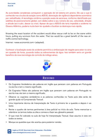 60
As autoridades canadenses começaram a operação de tal sistema em janeiro. Ele usa o que é
conhecido nos círculos da aviação como ADS-B, abreviação de vigilância dependente automática
por radiodifusão. A tecnologia combina a posição exata da aeronave, conforme identificado por
satélites de posicionamento global, com dados sobre o seu número de voo, velocidade, direção
e atitude (se é subir, descer ou virar). Apesar de que a ADS-B não teria impedido o acidente no
Oceano Atlântico, poderia muito bem ter ajudado a localizar os destroços mais rápido.
Knowing the exact location of the accident would allow rescue craft to be on the scene within
hours, pulling any survivors from the water. That too would be a great benefit of the new air-
traffic-control technology.
Internet: <www.economist.com> (adapted).
Conhecer a localização exata do acidente permitiria a embarcação de resgate para estar na cena
em questão de horas, puxando todos os sobreviventes da água. Isso também seria um grande
benefício da nova tecnologia de controle de tráfego aéreo.
RESUMO
• Os Cognatos Verdadeiros são palavras em Inglês que parecem com palavras em Português
na escrita e tem o mesmo significado.
• Os Cognatos Falsos são palavras em Inglês que parecem com palavras em Português na
escrita mas não tem o mesmo significado.
• Observe os cognatos verdadeiros e as palavras conhecidas no Texto pois eles serão de
grande ajuda na Compreensão Textual.
• Uma importante técnica de Interpretação de Texto é primeiro ler a questão e depois ir ao
texto.
• Revise o quadro de termos pertinentes à área policial no início da aula. Tente memorizar e
relembrar os termos todos os dias e comece a fazer seu glossário pessoal.
• O que mais foi cobrado na aula de hoje foi Interpretação Textual. Esse assunto é visto em
todos os textos.
• Marque as questões que não acertou para posterior revisão.
Ena Loiola
Aula 00
Inglês p/ PC-DF (Escrivão) Com Videoaulas - Pós-Edital
www.estrategiaconcursos.com.br
0
00000000000 - DEMO
 