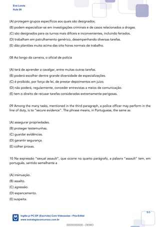 65
(A) protegem grupos específicos aos quais são designados.
(B) podem especializar-se em investigações criminais e de casos relacionados a drogas.
(C) são designados para os turnos mais difíceis e inconvenientes, incluindo feriados.
(D) trabalham em patrulhamento genérico, desempenhando diversas tarefas.
(E) dão plantões muito acima das oito horas normais de trabalho.
08 Ao longo da carreira, o oficial de polícia
(A) terá de aprender a cavalgar, entre muitas outras tarefas.
(B) poderá escolher dentre grande diversidade de especializações.
(C) é proibido, por força de lei, de prestar depoimentos em juízo.
(D) não poderá, regularmente, conceder entrevistas a meios de comunicação.
(E) tem o direito de recusar tarefas consideradas extremamente perigosas.
09 Among the many tasks, mentioned in the third paragraph, a police officer may perform in the
line of duty, is to “secure evidence”. The phrase means, in Portuguese, the same as
(A) assegurar propriedades.
(B) proteger testemunhas.
(C) guardar evidências.
(D) garantir segurança.
(E) colher provas.
10 Na expressão “sexual assault”, que ocorre no quarto parágrafo, a palavra “assault” tem, em
português, sentido semelhante a
(A) insinuação.
(B) assalto.
(C) agressão.
(D) espancamento.
(E) suspeita.
Ena Loiola
Aula 00
Inglês p/ PC-DF (Escrivão) Com Videoaulas - Pós-Edital
www.estrategiaconcursos.com.br
0
00000000000 - DEMO
 