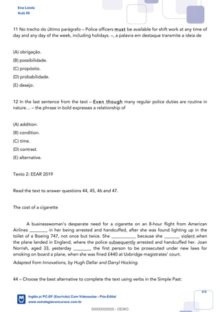 66
11 No trecho do último parágrafo – Police officers must be available for shift work at any time of
day and any day of the week, including holidays. –, a palavra em destaque transmite a ideia de
(A) obrigação.
(B) possibilidade.
(C) propósito.
(D) probabilidade.
(E) desejo.
12 In the last sentence from the text – Even though many regular police duties are routine in
nature… – the phrase in bold expresses a relationship of
(A) addition.
(B) condition.
(C) time.
(D) contrast.
(E) alternative.
Texto 2: EEAR 2019
Read the text to answer questions 44, 45, 46 and 47.
The cost of a cigarette
A businesswoman’s desperate need for a cigarette on an 8-hour flight from American
Airlines ________ in her being arrested and handcuffed, after she was found lighting up in the
toilet of a Boeing 747, not once but twice. She ___________ because she _______ violent when
the plane landed in England, where the police subsequently arrested and handcuffed her. Joan
Norrish, aged 33, yesterday ________ the first person to be prosecuted under new laws for
smoking on board a plane, when she was fined £440 at Uxbridge magistrates’ court.
Adapted from Innovations, by Hugh Dellar and Darryl Hocking.
44 – Choose the best alternative to complete the text using verbs in the Simple Past:
Ena Loiola
Aula 00
Inglês p/ PC-DF (Escrivão) Com Videoaulas - Pós-Edital
www.estrategiaconcursos.com.br
0
00000000000 - DEMO
 