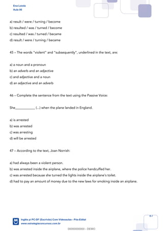 67
a) result / were / turning / become
b) resulted / was / turned / become
c) resulted / was / turned / became
d) result / were / turning / became
45 – The words “violent” and “subsequently”, underlined in the text, are:
a) a noun and a pronoun
b) an adverb and an adjective
c) and adjective and a noun
d) an adjective and an adverb
46 – Complete the sentence from the text using the Passive Voice:
She____________ (...) when the plane landed in England.
a) is arrested
b) was arrested
c) was arresting
d) will be arrested
47 – According to the text, Joan Norrish:
a) had always been a violent person.
b) was arrested inside the airplane, where the police handcuffed her.
c) was arrested because she turned the lights inside the airplane’s toilet.
d) had to pay an amount of money due to the new laws for smoking inside an airplane.
Ena Loiola
Aula 00
Inglês p/ PC-DF (Escrivão) Com Videoaulas - Pós-Edital
www.estrategiaconcursos.com.br
0
00000000000 - DEMO
 