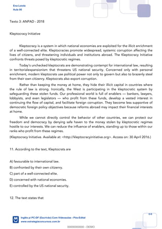 68
Texto 3: ANPAD - 2018
Kleptocracy Initiative
Kleptocracy is a system in which national economies are exploited for the illicit enrichment
of a well-connected elite. Kleptocracies promote widespread, systemic corruption affecting the
lives of citizens, and threatening individuals and institutions abroad. The Kleptocracy Initiative
confronts threats posed by kleptocratic regimes.
Today's unchecked kleptocrats are demonstrating contempt for international law, resulting
in territorialexpansionism that threatens US national security. Concerned only with personal
enrichment, modern kleptocrats use political power not only to govern but also to brazenly steal
from their own citizenry. Kleptocrats also export corruption.
Rather than keeping the money at home, they hide their illicit capital in countries where
the rule of law is strong. Ironically, the West is participating in the kleptocratic system by
safeguarding these stolen funds. Our professional world is full of enablers — bankers, lawyers,
lobbyists, and even legislators — who profit from these funds, develop a vested interest in
continuing the flow of capital, and facilitate foreign corruption. They become less supportive of
democratic foreign policy objectives because reforms abroad may impact their financial interests
at home.
While we cannot directly control the behavior of other countries, we can protect our
freedom and democracy by denying safe haven to the money stolen by kleptocratic regimes
hostile to our interests. We can reduce the influence of enablers, standing up to those within our
ranks who profit from these regimes.
(Kleptocracy Initiative. Available at: <http://kleptocracyinitiative.org>. Access on: 30 April 2016.)
11. According to the text, Kleptocrats are
A) favourable to international law.
B) confronted by their own citizenry.
C) part of a well-connected elite.
D) concerned with national economies.
E) controlled by the US national security.
12. The text states that
Ena Loiola
Aula 00
Inglês p/ PC-DF (Escrivão) Com Videoaulas - Pós-Edital
www.estrategiaconcursos.com.br
0
00000000000 - DEMO
 