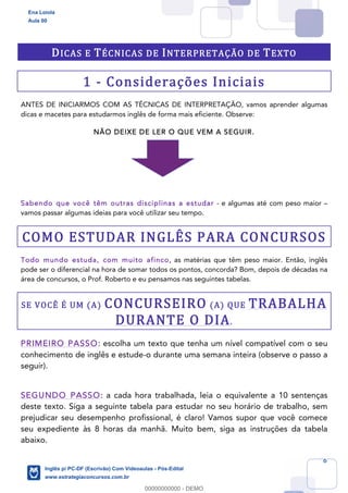 6
DICAS E TÉCNICAS DE INTERPRETAÇÃO DE TEXTO
1 - Considerações Iniciais
ANTES DE INICIARMOS COM AS TÉCNICAS DE INTERPRETAÇÃO, vamos aprender algumas
dicas e macetes para estudarmos inglês de forma mais eficiente. Observe:
NÃO DEIXE DE LER O QUE VEM A SEGUIR.
Sabendo que você têm outras disciplinas a estudar - e algumas até com peso maior –
vamos passar algumas ideias para você utilizar seu tempo.
COMO ESTUDAR INGLÊS PARA CONCURSOS
Todo mundo estuda, com muito afinco, as matérias que têm peso maior. Então, inglês
pode ser o diferencial na hora de somar todos os pontos, concorda? Bom, depois de décadas na
área de concursos, o Prof. Roberto e eu pensamos nas seguintes tabelas.
SE VOCÊ É UM (A) CONCURSEIRO (A) QUE TRABALHA
DURANTE O DIA.
PRIMEIRO PASSO: escolha um texto que tenha um nível compatível com o seu
conhecimento de inglês e estude-o durante uma semana inteira (observe o passo a
seguir).
SEGUNDO PASSO: a cada hora trabalhada, leia o equivalente a 10 sentenças
deste texto. Siga a seguinte tabela para estudar no seu horário de trabalho, sem
prejudicar seu desempenho profissional, é claro! Vamos supor que você comece
seu expediente às 8 horas da manhã. Muito bem, siga as instruções da tabela
abaixo.
Ena Loiola
Aula 00
Inglês p/ PC-DF (Escrivão) Com Videoaulas - Pós-Edital
www.estrategiaconcursos.com.br
0
00000000000 - DEMO
 