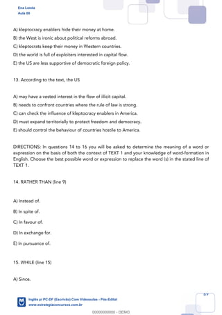 69
A) kleptocracy enablers hide their money at home.
B) the West is ironic about political reforms abroad.
C) kleptocrats keep their money in Western countries.
D) the world is full of exploiters interested in capital flow.
E) the US are less supportive of democratic foreign policy.
13. According to the text, the US
A) may have a vested interest in the flow of illicit capital.
B) needs to confront countries where the rule of law is strong.
C) can check the influence of kleptocracy enablers in America.
D) must expand territorially to protect freedom and democracy.
E) should control the behaviour of countries hostile to America.
DIRECTIONS: In questions 14 to 16 you will be asked to determine the meaning of a word or
expression on the basis of both the context of TEXT 1 and your knowledge of word-formation in
English. Choose the best possible word or expression to replace the word (s) in the stated line of
TEXT 1.
14. RATHER THAN (line 9)
A) Instead of.
B) In spite of.
C) In favour of.
D) In exchange for.
E) In pursuance of.
15. WHILE (line 15)
A) Since.
Ena Loiola
Aula 00
Inglês p/ PC-DF (Escrivão) Com Videoaulas - Pós-Edital
www.estrategiaconcursos.com.br
0
00000000000 - DEMO
 