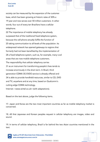 71
society can be measured by the expansion of the customer
base, which has been growing at historic rates of 30% a
19 year and now serves over 50 million customers. In other
words, four out of every ten Brazilians have a cellular
telephone.
22 The importance of mobile telephony has already
surpassed that of the traditional fixed telephone system,
because the cell phone actually fulfills the function of
25 taking communication to all levels of the population. Its
widespread network has opened gateways to regions that
formerly had not been benefited by the implementation of
28 a fixed telephone system, such as, for example, many rural
areas that are now mobile telephone customers.
The responsibility that cellular telephony carries
31 as an instrument for transforming people’s lives tends to
increase enormously in the short term. In Brazil, third
generation CDMA 3G EVDO service is already offered and
34 is able to provide handheld resources, similar to CD, DVD
and TV, anywhere and at any time, based on Qualcomm's
cutting edge CDMA technology.
Internet: <www.wirtel.co.uk> (with adaptations).
Based on the text above, judge the following items.
17. Japan and Korea are the two most important countries as far as mobile telephony market is
concerned.
18. All that Japanese and Korean peoples request in cellular telephony are images, video and
sound.
19. In terms of cellular telephony, Brazil is far behind the two Asian countries mentioned in the
text.
Ena Loiola
Aula 00
Inglês p/ PC-DF (Escrivão) Com Videoaulas - Pós-Edital
www.estrategiaconcursos.com.br
0
00000000000 - DEMO
 