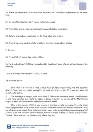 72
20. There are cases when Brazil and USA have launched multimedia applications at the same
time.
21. Six out of ten Brazilians don’t have a cellular phone yet.
22. The mobile phone system aims at reaching every Brazilian social class.
23. Cellular phones have substituted for the fixed telephone system.
24. The more people use the cellular telephony the more responsibility it takes.
In the text,
25. “In fact” (R.12) means As a matter of fact.
26. “is already offered” (R.33) can be replaced by has already been offered without changing the
meaning.
Texto 5: Analista Administrativo – ANAC - CESPE
Off the radar screen
Days after Air France’s ill-fated Airbus A330 plunged mysteriously into the southern
Atlantic Ocean four hours after leaving Rio de Janeiro for Paris on May 31 st, rescuers were still
searching for debris.
5 The wreckage is thought to lie up to some 3,700 metres below the waves, possibly in one
of the many trenches that riddle the rocky undersea mountain range west of the Mid-Atlantic
Ridge. Its exact location may not be known for several weeks.
One of the hazards of flying over oceans is the lack of radar coverage. Even the latest
radar equipment can reach out no more than 550 kilometers (300 nautical miles) from land. Once
out of radar range, pilots flying intercontinental routes make scheduled radio contact every half
an hour or so with air-traffic control stations, behind or ahead of them, to report their positions.
The rest of the time, no one knows exactly where they are.
Ena Loiola
Aula 00
Inglês p/ PC-DF (Escrivão) Com Videoaulas - Pós-Edital
www.estrategiaconcursos.com.br
0
00000000000 - DEMO
 