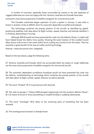 73
A number of countries, especially those surrounded by oceans or by vast expanses of
rugged wilderness are none too happy with this. America, Australia and Canada have been
among the most active proponents of satellite navigation for commercial aircraft.
The Canadian authorities began operation of such a system in January. It uses what is
known in aviation circles as ADS-B, short for automatic dependent surveillance-broadcast.
The technology combines the precise position of the aircraft, as identified by global-
positioning satellites, with data about its flight number, speed, direction and attitude (whether it
is climbing, descending or turning).
Although ADS-B would not have prevented the crash into the Atlantic Ocean, it might well
have helped locate the debris more quickly. Knowing the exact location of the accident would
allow rescue craft to be on the scene within hours, pulling any survivors from the water. That too
would be a great benefit of the new air-traffic-control technology.
Internet: <www.economist.com> (adapted).
Based on the text above, judge the following items.
27. America, Australia and Canada, which are surrounded either by oceans or rough wilderness
are the most active proponents of satellite navigation for commercial aircraft.
28. The automatic dependent surveillance broadcast would not have prevented the crash into
the Atlantic, notwithstanding its technology which combines the precise position of the aircraft
with data about its flight number, speed, direction as well as attitude.
29. The word “ill-fated” (R.1) is synonymous with doomed.
30. The verb to plunge in “Airbus A330 plunged mysteriously into the southern Atlantic Ocean”
(R.1-2) means to thrust or throw (something or oneself) forcibly or suddenly downwards.
31. The word “wreckage” (R.5) refers to the remaining parts of something that has been
wrecked.
32. The wreckage exact location is already known.
Ena Loiola
Aula 00
Inglês p/ PC-DF (Escrivão) Com Videoaulas - Pós-Edital
www.estrategiaconcursos.com.br
0
00000000000 - DEMO
 