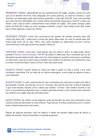 8
PRIMEIRO PASSO: dependendo do seu conhecimento de inglês, escolha a parte do curso
que vai te atender de forma mais adequada. Em outras palavras, se você for iniciante, e quer
começar sua preparação pela parte teórica gramática, inicie pela Aula 00. Caso você perceba
que você não tem dificuldade com a parte teórica da Aula 00, passe para a Aula 01 e assim por
diante. Caso você já tenha conhecimentos mais sólidos de inglês, você pode começar pelos
textos da Aula 00 e testar se você consegue entender o texto. Caso esteja muito fácil, passe
para o texto seguinte, e assim por diante.
SEGUNDO PASSO: muitos (as) concurseiros (as) gostam de estudar somente pelo pdf,
outros (as) pelos pdf + vídeo-aula e muitos (as) pelas vídeo-aulas. Se você só estuda pelo pdf,
então pode parar de ler aqui. MAS, caso você considere as vídeo-aulas um bom recurso,
recomendo que você siga os próximos passos. Vamos lá.
TERCEIRO PASSO: muito bem, você decidiu que vai utilizar o pdf e as vídeo-aulas, ótimo,
parabéns. Nossa recomendação: ANTES de assistir à vídeo-aula, leia o conteúdo que vai ser
abordado naquela determinada vídeo-aula. Em outras palavras, quando você escutar o professor
na vídeo-aula, você vai se sentir mais à vontade e seu cérebro vai assimilar mais facilmente o que
eu estiver ensinando (faça o teste, vai ficar muito claro para você).
QUARTO PASSO: sempre assista às aulas com lápis e papel na mão e anote o que você
considerar importante. Por se tratar de um idioma estrangeiro, anote todas as palavras novas e
suas traduções.
QUINTO PASSO: à noite, antes de dormir, leia o conteúdo que você teve na vídeo-aula. Não é
para estudar a fundo, mas leia por uns 6 ou 7 minutos, não mais do que isso. A ideia é relembrar
o que você estudou durante o dia e deixar seu cérebro "ruminar" essa matéria durante o seu
sono. A neurociência já descobriu que o cérebro aprende durante o sono. Sendo assim, alimente
seu cérebro com inglês antes de você adormecer.
SEXTO PASSO: de manhã, no dia seguinte, antes de levantar da cama, leia novamente o que
você leu antes de adormecer na noite anterior. Faça isso por 3-4 dias consecutivos com o mesmo
texto e depois passe para outro texto.
Depois de algumas semanas, você vai adquirir o hábito de estudar inglês antes de dormir e
depois de acordar. Você vai perceber um grande progresso.
Ena Loiola
Aula 00
Inglês p/ PC-DF (Escrivão) Com Videoaulas - Pós-Edital
www.estrategiaconcursos.com.br
0
00000000000 - DEMO
 
