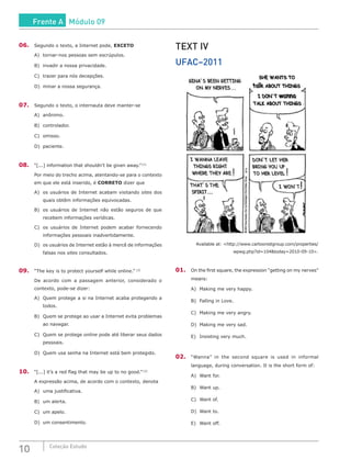 10 Coleção Estudo
06.	 Segundo o texto, a Internet pode, EXCETO
A)	 tornar-nos pessoas sem escrúpulos.
B)	 invadir a nossa privacidade.
C)	 trazer para nós decepções.
D)	 minar a nossa segurança.
07.	 Segundo o texto, o internauta deve manter-se
A)	anônimo.
B)	controlador.
C)	omisso.
D)	paciente.
08.	 “[...] information that shouldn’t be given away.” [1]
Por meio do trecho acima, atentando-se para o contexto
em que ele está inserido, é CORRETO dizer que
A)	 os usuários de Internet acabam visitando sites dos
quais obtêm informações equivocadas.
B)	 os usuários de Internet não estão seguros de que
recebem informações verídicas.
C)	 os usuários de Internet podem acabar fornecendo
informações pessoais inadvertidamente.
D)	 os usuários de Internet estão à mercê de informações
falsas nos sites consultados.
09.	 “The key is to protect yourself while online.” [2]
De acordo com a passagem anterior, considerado o
contexto, pode-se dizer:
A)	 Quem protege a si na Internet acaba protegendo a
todos.
B)	 Quem se protege ao usar a Internet evita problemas
ao navegar.
C)	 Quem se protege online pode até liberar seus dados
pessoais.
D)	 Quem usa senha na Internet está bem protegido.
10.	 “[...] it’s a red flag that may be up to no good.” [3]
A expressão acima, de acordo com o contexto, denota
A)	 uma justificativa.
B)	 um alerta.	
C)	 um apelo.
D)	 um consentimento.
TEXT IV
UFAC–2011
Available at: <http://www.cartoonistgroup.com/properties/
wpwg.php?id=104&today=2010-09-10>.
01.	 On the first square, the expression “getting on my nerves”
means:
A)	 Making me very happy.
B)	 Falling in Love.
C)	 Making me very angry.
D)	 Making me very sad.
E)	 Insisting very much.
02.	 “Wanna” in the second square is used in informal
language, during conversation. It is the short form of:
A)	 Want for.
B)	 Want up.
C)	 Want of.
D)	 Want to.
E)	 Want off.
Frente A Módulo 09
 
