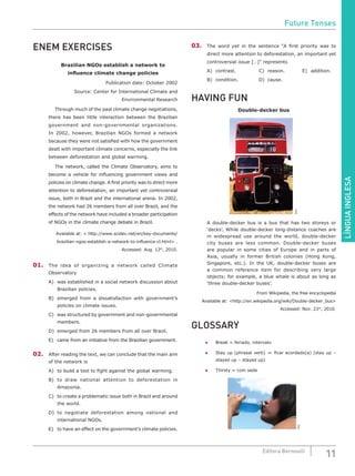 LÍNGUAINGLESA
11Editora Bernoulli
ENEM EXERCISES
Brazilian NGOs establish a network to
influence climate change policies
Publication date: October 2002
Source: Center for International Climate and
Environmental Research
	 Through much of the past climate change negotiations,
there has been little interaction between the Brazilian
government and non-governmental organizations.
In 2002, however, Brazilian NGOs formed a network
because they were not satisfied with how the government
dealt with important climate concerns, especially the link
between deforestation and global warming.
	 The network, called the Climate Observatory, aims to
become a vehicle for influencing government views and
policies on climate change. A first priority was to direct more
attention to deforestation, an important yet controversial
issue, both in Brazil and the international arena. In 2002,
the network had 26 members from all over Brazil, and the
effects of the network have included a broader participation
of NGOs in the climate change debate in Brazil.
Available at: < http://www.scidev.net/en/key-documents/
brazilian-ngos-establish-a-network-to-influence-cl.html> .
Accessed: Aug. 12th
, 2010.
01.	 The idea of organizing a network called Climate
Observatory
A)	 was established in a social network discussion about
Brazilian policies.
B)	 emerged from a dissatisfaction with government’s
policies on climate issues.
C)	 was structured by government and non-governmental
members.
D)	 emerged from 26 members from all over Brazil.
E)	 came from an initiative from the Brazilian government.
02.	 After reading the text, we can conclude that the main aim
of the network is
A)	 to build a tool to fight against the global warming.
B)	 to draw national attention to deforestation in
Amazonia.
C)	 to create a problematic issue both in Brazil and around
the world.
D)	to negotiate deforestation among national and
international NGOs.
E)	 to have an effect on the government’s climate policies.
03.	 The word yet in the sentence “A first priority was to
direct more attention to deforestation, an important yet
controversial issue […]” represents
A)	 contrast. 			 C)	 reason.			 E)	 addition.
B)	condition.			D)	cause.
HAVING FUN
Double-decker bus
SXC
A double-decker bus is a bus that has two storeys or
‘decks’. While double-decker long-distance coaches are
in widespread use around the world, double-decker
city buses are less common. Double-decker buses
are popular in some cities of Europe and in parts of
Asia, usually in former British colonies (Hong Kong,
Singapore, etc.). In the UK, double-decker buses are
a common reference item for describing very large
objects; for example, a blue whale is about as long as
‘three double-decker buses’.
From Wikipedia, the free encyclopedia
Available at: <http://en.wikipedia.org/wiki/Double-decker_bus>
Accessed: Nov. 23rd
, 2010.
GLOSSARY
●	 Break = feriado, intervalo
●	 Stay up (phrasal verb) = ficar acordado(a) (stay up –
stayed up – stayed up)
●	 Thirsty = com sede
SXC
Future Tenses
 