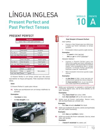 FRENTE
13Editora Bernoulli
MÓDULOLÍNGUA INGLESA
PRESENT PERFECT
Structure
have / has + verb (past participle)
to go Contractions
Affirmative
I have gone ____’ve gone
he, she, it has gone ____’s gone
you, we, they have gone ____’ve gone
Negative
I have not gone ____ haven’t gone
he, she, it has not gone ____ hasn’t gone
you, we, they have not gone ____ haven’t gone
Interrogative
I Have ____ gone?
Não existemhe, she, it Has ____ gone?
you, we, they Have ____ gone?
O Present Perfect é um tempo verbal que não possui
equivalente na língua portuguesa. Pode expressar diversas
ideias.
Usos
O Present Perfect é usado para indicar:
A)	 Ações que aconteceram em um tempo indefinido no
passado.
Exemplos:
–	I’ve been to Italy.
–	He has bought a car.
RudolfStricker/CreativeCommons
CHECK IT OUTC
Past Simple X Present Perfect
PAST SIMPLE
•	 Usamos o Past Simple para nos referirmos
a ações que foram realizadas no tempo
passado.
•	 É necessário indicar quando a ação ocorreu.
Exemplos:
–	He went to Italy last July.
–	 Did you go to school yesterday?
PRESENT PERFECT
•	 Usamos o Present Perfect para nos
referirmos a ações que foram realizadas no
tempo passado, mas que de alguma maneira
trazem uma consequência para o tempo
presente. O Present Perfect geralmente
expressa a ideia de “experiência”.
•	 Não é necessário mencionar quando a ação
ocorreu.
Exemplos:
–	He has been to Italy. (e por isso tem um
conhecimento grande da cultura italiana)
–	We have worked there. (e por isso temos
uma vasta experiência profissional)
B)	 Ações que começaram no passado e continuam até
o presente. Nesse caso, usa-se since (desde) ou for
(por; durante).
Exemplos:
– 	 They have lived here since 1984.
–	Sally has worked with us for seven years.
C)	 Ações que já foram realizadas. Nesse caso,
são acompanhadas por already (já).
Exemplo:
– 	 Paul has already studied this book.
D)	 Ações que acabaram de ocorrer, sendo acompanhadas
por just (neste momento).
Exemplo:
–	John has just written a letter.
E)	 Ações que ainda não foram realizadas. Usa-se, nesse
caso, yet (ainda).
Exemplo:
–	 I haven’t received my salary yet.
Present Perfect and
Past Perfect Tenses
10 A
 