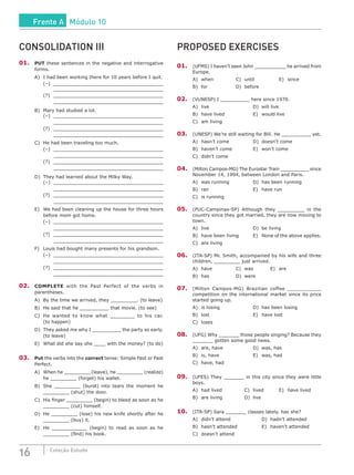 16 Coleção Estudo
CONSOLIDATION III
01.	 PUT these sentences in the negative and interrogative
forms.
A)	 I had been working there for 10 years before I quit.
	 (–)	 _______________________________________
	_______________________________________
(?)	_______________________________________
	_______________________________________
B)	 Mary had studied a lot.
(–)	_____________________________________
	_______________________________________
(?)	_____________________________________
	_______________________________________
C)	 He had been traveling too much.
(–)	_____________________________________
	_______________________________________
(?)	_____________________________________
	_______________________________________
D)	 They had learned about the Milky Way.
(–)	_____________________________________
	_______________________________________
(?)	_____________________________________
	_______________________________________
E)	 We had been cleaning up the house for three hours
before mom got home.
(–)	_____________________________________
	_______________________________________
(?)	_____________________________________
	_______________________________________
F)	 Louis had bought many presents for his grandson.
(–)	_____________________________________
	_______________________________________
(?)	_____________________________________
	_______________________________________
02.	 COMPLETE with the Past Perfect of the verbs in
parentheses.
A)	 By the time we arrived, they _________. (to leave)
B)	 He said that he __________ that movie. (to see)
C)	 He wanted to know what ________ to his car.
(to happen)
D)	 They asked me why I __________ the party so early.
(to leave)
E)	 What did she say she ____ with the money? (to do)
03.	 Put the verbs into the correct tense: Simple Past or Past
Perfect.
A)	 When he _________ (leave), he _________ (realize)
he _________ (forget) his wallet.
B)	 She _________ (burst) into tears the moment he
_________ (shut) the door.
C)	 His finger _________ (begin) to bleed as soon as he
_________ (cut) himself.
D)	 He _________ (lose) his new knife shortly after he
_________ (buy) it.
E)	 He ____________ (begin) to read as soon as he
_________ (find) his book.
PROPOSED EXERCISES
01.	 (UFMS) I haven’t seen John ___________ he arrived from
Europe.
A)	 when			 C)	 until			 E)	 since
B)	for				D)	before		
02.	(VUNESP) I __________ here since 1970.
A)	live						D)	will live
B)	 have lived				 E)	 would live
C)	 am living
03.	(UNESP) We’re still waiting for Bill. He __________ yet.
A)	 hasn’t come			 D)	 doesn’t come
B)	 haven’t come			 E)	 won’t come
C)	 didn’t come
04.	 (Milton Campos-MG) The Eurostar Train __________ since
November 14, 1994, between London and Paris.
A)	 was running			 D)	 has been running
B)	 ran						 E)	 have run
C)	 is running
05.	 (PUC-Campinas-SP) Although they _________ in the
country since they got married, they are now moving to
town.
A)	live						D)	be living
B)	 have been living		 E)	 None of the above applies.
C)	 are living
06.	 (ITA-SP) Mr. Smith, accompanied by his wife and three
children, _________ just arrived.
A)	 have			 C)	 was		 E)	 are
B)	has				D)	were		
07.	 (Milton Campos-MG) Brazilian coffee ___________
competition on the international market since its price
started going up.
A)	 is losing				 D)	 has been losing
B)	 lost						 E)	 have lost
C)	loses
08.	 (UFG) Why _______ those people singing? Because they
_______ gotten some good news.
A)	are, have				D)	was, has
B)	 is, have				 E)	 was, had
C)	 have, had
09.	 (UFES) They _______ in this city since they were little
boys.
A)	 had lived			 C)	 lived		 E)	 have lived
B)	are living			D)	live		
10.	 (ITA-SP) Sara _______ classes lately, has she?
A)	didn’t attend				D)	hadn’t attended
B)	 hasn’t attended			 E)	 haven’t attended
C)	 doesn’t attend
Frente A Módulo 10
 