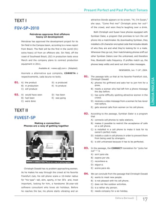 LÍNGUAINGLESA
17Editora Bernoulli
TEXT I
FGV-SP–2010
Petrobras approves first offshore
heavy oil development
Petrobras has approved the development project for its
Siri field in the Campos basin, according to a news report
from Brazil. The field will be the first in the world (01)
extra heavy oil from an offshore site. Siri field, off the
coast of Southeast Brazil, (02) in production tests since
March and the company plans to contract production
equipment in 2011.
Available at: <www.ogfj.com>. (Adapted).
Assinale a alternativa que completa, CORRETA e
respectivamente, cada lacuna no texto.
01.	 A)	 the product		 D)	 is produced
B)	 in production				 E)	 to produce
C)	 will produce
02.	 A)	 would have seen		 D)	 has been
B)	 had been					 E)	 was going
C)	 were done
TEXT II
FUVEST-SP
Making a connection:
Phones are a way of getting together
	 Christoph Oswald has no problem approaching women.
As he makes his way through the crowd at his favorite
Frankfurt club, his cell phone scans a 10-meter radius
for “his type”: tall, slim, sporty, in her 30’s and, most
important, looking for him, a handsome 36-year-old
software consultant who loves ski holidays. Before
he reaches the bar, his phone starts vibrating and an
attractive blonde appears on its screen. “Hi, I’m Susan,”
she says. “Come find me!” Christoph picks her out[1]
of the crowd, and soon they’re laughing over a drink.
	 Both Christoph and Susan have phones equipped with
Symbian Dater, a program that promises to turn the cell
phone into a matchmaker. By downloading Symbian, they
installed a 20-character encrypted code that includes details
of who they are and what they’re looking for in a mate.
Whenever they go out, their matchmaking phones sniff out
other Symbian Daters over the unlicensed, and therefore
free, Bluetooth radio frequency. If profiles match up, the
phones beep wildly and send out short video messages.
NEWSWEEK, Jun. 7-14th
, 2004.
01.	 The passage tells us that at his favorite Frankfurt club,
Christoph Oswald
A)	 phones his girlfriend and asks her to join him for a
drink.
B)	 meets a woman who had left him a phone message
the day before.
C)	 has some difficulty spotting attractive women in the
crowd.
D)	 receives a video message from a woman he has never
met before.
E)	 gets several calls from women on his cell phone.
02.	 According to the passage, Symbian Dater is a program
that
A)	 connects cell phones to radio stations.
B)	 makes it possible to restrict the acceptance of calls
on a cell phone.
C)	 is installed in a cell phone to make it look for its
owner’s perfect mate.
D)	 installs a code in cell phones in order to prevent them
from being used by strangers.
E)	 is still unlicensed because it has to be perfected.
03.	 In the passage, the CORRECT translation for “picks her
out” [1]
is
A)	 sorri para ela.				
B)	 espera por ela.			
C)	 reconhece-a.
D)	 segue-a.
E)	 acena para ela.
04.	 We can conclude from the passage that Christoph Oswald
A)	 wants to meet new people.
B)	 is not pleased with his cell phone.
C)	 does not like outdoor activities.
D)	 is a rather shy person.
E)	 needs company for a ski holiday.
Present Perfect and Past Perfect Tenses
 