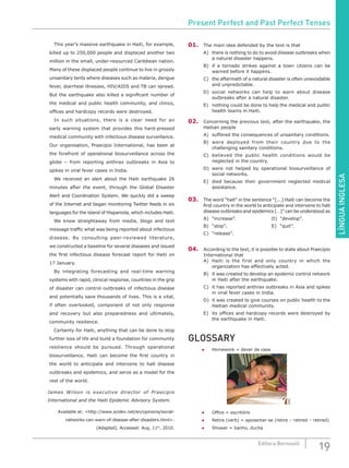 LÍNGUAINGLESA
19Editora Bernoulli
		 This year’s massive earthquake in Haiti, for example,
killed up to 250,000 people and displaced another two
million in the small, under-resourced Caribbean nation.
Many of these displaced people continue to live in grossly
unsanitary tents where diseases such as malaria, dengue
fever, diarrheal illnesses, HIV/AIDS and TB can spread.
But the earthquake also killed a significant number of
the medical and public health community, and clinics,
offices and hardcopy records were destroyed.
		 In such situations, there is a clear need for an
early warning system that provides this hard-pressed
medical community with infectious disease surveillance.
Our organisation, Praecipio International, has been at
the forefront of operational biosurveillance across the
globe – from reporting anthrax outbreaks in Asia to
spikes in viral fever cases in India.
		 We received an alert about the Haiti earthquake 26
minutes after the event, through the Global Disaster
Alert and Coordination System. We quickly did a sweep
of the Internet and began monitoring Twitter feeds in six
languages for the island of Hispaniola, which includes Haiti.
		 We knew straightaway from media, blogs and text
message traffic what was being reported about infectious
disease. By consulting peer-reviewed literature,
we constructed a baseline for several diseases and issued
the first infectious disease forecast report for Haiti on
17 January.
		 By integrating forecasting and real-time warning
systems with rapid, clinical response, countries in the grip
of disaster can control outbreaks of infectious disease
and potentially save thousands of lives. This is a vital,
if often overlooked, component of not only response
and recovery but also preparedness and ultimately,
community resilience.
		 Certainly for Haiti, anything that can be done to stop
further loss of life and build a foundation for community
resilience should be pursued. Through operational
biosurveillance, Haiti can become the first country in
the world to anticipate and intervene to halt disease
outbreaks and epidemics, and serve as a model for the
rest of the world.
James Wilson is executive director of Praecipio
International and the Haiti Epidemic Advisory System.
Available at: <http://www.scidev.net/en/opinions/social-
networks-can-warn-of-disease-after-disasters.html>.
(Adapted). Accessed: Aug. 11th
, 2010.
01.	 The main idea defended by the text is that
A)	 there is nothing to do to avoid disease outbreaks when
a natural disaster happens.
B)	 if a tornado strikes against a town citzens can be
warned before it happens.
C)	 the aftermath of a natural disaster is often unavoidable
and unpredictable.
D)	social networks can help to warn about disease
outbreaks after a natural disaster.
E)	 nothing could be done to help the medical and public
health teams in Haiti.
02.	 Concerning the previous text, after the earthquake, the
Haitian people
A)	 suffered the consequences of unsanitary conditions.
B)	 were deployed from their country due to the
challenging sanitary conditions.
C)	 believed the public health conditions would be
neglected in the country.
D)	were not helped by operational biosurveillance of
social networks.
E)	 died because their government neglected medical
assistance.
03.	 The word “halt” in the sentence “[...] Haiti can become the
first country in the world to anticipate and intervene to halt
disease outbreaks and epidemics […]” can be understood as
A)	“increase”. 				D)	“develop”.	
B)	 “stop”.						 E)	 “quit”.
C)	“release”.
04.	 According to the text, it is possible to state about Praecipio
International that
A)	 Haiti is the first and only country in which the
organization has effectively acted.
B)	 it was created to develop an epidemic control network
in Haiti after the earthquake.
C)	 it has reported anthrax outbreaks in Asia and spikes
in viral fever cases in India.
D)	 it was created to give courses on public health to the
Haitian medical community.
E)	 its offices and hardcopy records were destroyed by
the earthquake in Haiti.
GLOSSARY
●	 Homework = dever de casa
SXC
●	 Office = escritório
●	 Retire (verb) = aposentar-se (retire – retired – retired)
●	 Shower = banho, ducha
Present Perfect and Past Perfect Tenses
 