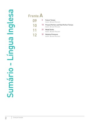 2 Coleção Estudo
Sumário-LínguaInglesa
Frente A
09 3	 Future Tenses
Autor: Bruno Porcaro
10 13	 Present Perfect and Past Perfect Tenses
Autor: Bruno Porcaro
11 21	 Modal Verbs
Autor: Bruno Porcaro
12 31	 Relative Pronouns
Autor: Bruno Porcaro
 