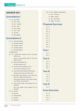 20 Coleção Estudo
ANSWER KEY
Consolidation I
01.	 A)	 has visited
	 B)	 have – done
	 C)	 has – received
	 D)	 has – done
	 E)	 haven’t seen
	 F)	 have – been
	 G)	 has lived
	 H)	 have studied
Consolidation II
01.	 A)	 have been talking
	 B)	 has been studying
	 C)	 has been raining
	 D)	 has been fighting
	 E)	 has been beating
Consolidation III
01.	A)	 I hadn’t been working there for 10 years
before I quit.
		 Had you been working there for 10 years
before you quit?
	 B)	 Mary hadn’t studied a lot.
		 Had Mary studied a lot?
	 C)	 He hadn’t been traveling too much.
		 Had he been traveling too much?
	 D)	 They hadn’t learned about the Milky Way.
		 Had they learned about the Milky Way?
	 E)	 We hadn’t been cleaning up the house for
three hours before mom got home.
		 Had we been cleaning up the house for three
hours before mom got home?
	 F)	 Louis hadn’t bought many presents for his
grandson.
		 Had Louis bought many presents for his
grandson?
02.	 A)	 had left
	 B)	 had seen
	 C)	 had happened
	 D)	 had left
	 E)	 had done
03.	 A)	 left - realized - had forgotten
	 B)	 burst - had shut
	 C)	 began - had cut
	 D)	 lost - had bought
	 E)	 began - had found
Proposed Exercises
01.	 E
02.	B
03.	A
04.	D
05.	B
06.	B
07.	D
08.	A
09.	 E
10.	B
Text I
01.	 E
02.	D
Text II
01.	D
02.	C
03.	C
04.	A
Text III
01.	B
02.	 E
03.	A
04.	A
Text IV
01.	B
Enem Exercises
01.	D
02.	A
03.	B
04.	C
Frente A Módulo 10
 