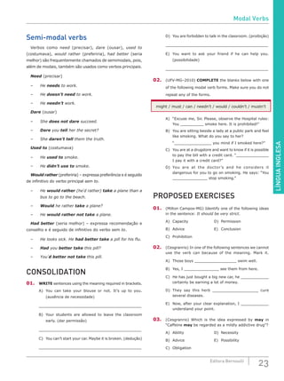 LÍNGUAINGLESA
23Editora Bernoulli
Semi-modal verbs
Verbos como need (precisar), dare (ousar), used to
(costumava), would rather (preferiria), had better (seria
melhor) são frequentemente chamados de semimodais, pois,
além de modais, também são usados como verbos principais.
Need (precisar)
–	He needs to work.
–	He doesn’t need to work.
–	He needn’t work.
Dare (ousar)
–	She does not dare succeed.
–	 Dare you tell her the secret?
–	She daren’t tell them the truth.
Used to (costumava)
–	 He used to smoke.
–	 He didn’t use to smoke.
Would rather (preferiria) – expressa preferência e é seguido
de infinitivo do verbo principal sem to.
–	He would rather (he´d rather) take a plane than a
bus to go to the beach.
–	 Would he rather take a plane?
–	He would rather not take a plane.
Had better (seria melhor) – expressa recomendação e
conselho e é seguido de infinitivo do verbo sem to.
–	 He looks sick. He had better take a pill for his flu.
–	 Had you better take this pill?
–	You´d better not take this pill.
CONSOLIDATION
01.	 WRITE sentences using the meaning required in brackets.
A)	 You can take your blouse or not. It’s up to you.
(ausência de necessidade)
______________________________________________________
B)	 Your students are allowed to leave the classroom
early. (dar permissão)
______________________________________________________
C)	 You can’t start your car. Maybe it is broken. (dedução)
______________________________________________________
D)	 You are forbidden to talk in the classroom. (proibição)
______________________________________________________
E)	 You want to ask your friend if he can help you.
(possibilidade)
______________________________________________________
02.	 (UFV-MG–2010) COMPLETE the blanks below with one
of the following modal verb forms. Make sure you do not
repeat any of the forms.
might / must / can / needn’t / would / couldn’t / mustn’t
A)	 “Excuse me, Sir. Please, observe the Hospital rules:
You __________ smoke here. It is prohibited!”
B)	 You are sitting beside a lady at a public park and feel
like smoking. What do you say to her?
“________________ you mind if I smoked here?”
C)	 You are at a drugstore and want to know if it is possible
to pay the bill with a credit card. “______________
I pay it with a credit card?”
D)	You are at the doctor’s and he considers it
dangerous for you to go on smoking. He says: “You
_______________ stop smoking.”
PROPOSED EXERCISES
01.	 (Milton Campos-MG) Identify one of the following ideas
in the sentence: It should be very strict.
A)	Capacity				D)	Permission
B)	 Advice					 E)	 Conclusion
C)	Prohibition
02.	 (Cesgranrio) In one of the following sentences we cannot
use the verb can because of the meaning. Mark it.
A)	 Those boys __________________ swim well.
B)	 Yes, I _______________ see them from here.
C)	 He has just bought a big new car, he ____________
certainly be earning a lot of money.
D)	They say this herb ___________________ cure
several diseases.
E)	 Now, after your clear explanation, I ____________
understand your point.
03.	 (Cesgranrio) Which is the idea expressed by may in
“Caffeine may be regarded as a mildly addictive drug”?
A)	Ability					D)	Necessity
B)	 Advice					 E)	 Possibility
C)	 Obligation
Modal Verbs
 