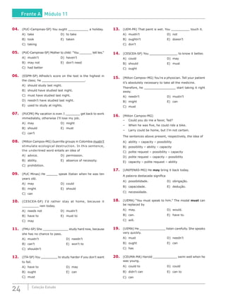 24 Coleção Estudo
04.	 (PUC-Campinas-SP) You ought ___________ a holiday.
A)	take					D)	to take
B)	 took					 E)	 taken
C)	taking
05.	 (PUC-Campinas-SP) Mother to child: “You _______ tell lies.”
A)	mustn’t				D)	haven’t
B)	 may not				 E)	 don’t need
C)	 had better
06.	 (ESPM-SP) Alfredo’s score on the test is the highest in
the class; he _______________________.
A)	 should study last night.
B)	 should have studied last night.
C)	 must have studied last night.
D)	 needn’t have studied last night.
E)	 used to study at nights.
07.	 (PUCPR) My vacation is over. I ________ get back to work
immediately, otherwise I’ll lose my job.
A)	may					D)	might
B)	 should					 E)	 must
C)	can’t
08.	 (Milton Campos-MG) Guerrilla groups in Colombia mustn’t
stimulate ecological destruction. In this sentence,
the underlined word entails an idea of
A)	advice.					D)	permission.
B)	 ability.					 E)	 absence of necessity.
C)	prohibition.
09.	 (PUC Minas) He ______ speak Italian when he was ten
years old.
A)	may					D)	could
B)	 might					 E)	 should
C)	can
10.	(CESCEA-SP) I’d rather stay at home, because it
_________ rain today.
A)	needs not				D)	mustn’t
B)	 have to					 E)	 must to
C)	may
11.	 (FMU-SP) She ______________ study hard now, because
she has no chance to pass.
A)	mustn’t					D)	needn’t
B)	 can’t						 E)	 won’t to
C)	shouldn’t
12.	 (ITA-SP) You _________ to study harder if you don’t want
to fail.
A)	have to						D)	may
B)	 ought						 E)	 can
C)	must
13.	 (UEM-PR) That paint is wet. You __________ touch it.
A)	mustn’t					D)	not
B)	 oughtn’t 					 E)	 doesn’t	
C)	don’t
14.	(CESCEA-SP) You _______________ to know it better.
A)	could						D)	may
B)	 should						 E)	 must
C)	ought
15.	 (Milton Campos–MG) You’re a physician. Tell your patient
it’s absolutely necessary to take all the medicine.
Therefore, he _________________ start taking it right
away.
A)	needn’t						D)	mustn’t
B)	 might						 E)	 can
C)	must
16.	 (Milton Campos-MG)
–	 Could you do me a favor, Ted?
–	 When he was five, he could ride a bike.
–	 Larry could be home, but I’m not certain.
The sentences above present, respectively, the idea of
A)	 ability – capacity – possibility
B)	 possibility – ability – capacity
C)	 polite request – possibility – capacity
D)	 polite request – capacity – possibility
E)	 capacity – polite request – ability
17.	(UNIFENAS-MG) He may bring it back today.
A palavra destacada significa
A)	possibilidade.				D)	obrigação.
B)	 capacidade.				 E)	 dedução.
C)	necessidade.
18.	(UEMA) “You must speak to him.” The modal must can
be replaced by
A)	may.						D)	would.	
B)	 can.						 E)	 have to.
C)	will.
19.	 (UEMA) He ______________ listen carefully. She speaks
very quickly.
A)	must						D)	needn’t
B)	 ought						 E)	 can
C)	has
20.	 (CEUMA-MA) Harold _____________ swim well when he
was young.
A)	could to					D)	could
B)	 didn’t can					 E)	 can to
C)	can
Frente A Módulo 11
 