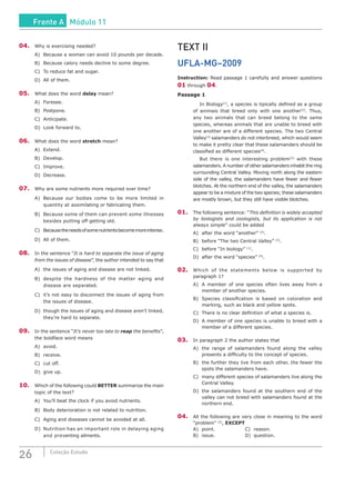 26 Coleção Estudo
04.	 Why is exercising needed?
A)	 Because a woman can avoid 10 pounds per decade.
B)	 Because calory needs decline to some degree.
C)	 To reduce fat and sugar.
D)	 All of them.
05.	 What does the word delay mean?
A)	Foresee.
B)	Postpone.
C)	Anticipate.
D)	 Look forward to.
06.	 What does the word stretch mean?
A)	 Extend.
B)	Develop.
C)	Improve.
D)	Decrease.
07.	 Why are some nutrients more required over time?
A)	 Because our bodies come to be more limited in
quantity at assimilating or fabricating them.
B)	 Because some of them can prevent some illnesses
besides putting off getting old.
C)	 Becausetheneedsofsomenutrientsbecomemoreintense.
D)	 All of them.
08.	 In the sentence “It is hard to separate the issue of aging
from the issues of disease”, the author intended to say that
A)	 the issues of aging and disease are not linked.
B)	 despite the hardness of the matter aging and
disease are separated.
C)	 it’s not easy to disconnect the issues of aging from
the issues of disease.
D)	 though the issues of aging and disease aren’t linked,
they’re hard to separate.
09.	 In the sentence “It’s never too late to reap the benefits”,
the boldface word means
A)	avoid.
B)	receive.
C)	 cut off.
D)	 give up.
10.	 Which of the following could BETTER summarize the main
topic of the text?
A)	 You’ll beat the clock if you avoid nutrients.
B)	 Body deterioration is not related to nutrition.
C)	 Aging and diseases cannot be avoided at all.
D)	 Nutrition has an important role in delaying aging
and preventing ailments.
TEXT II
UFLA-MG–2009
Instruction: Read passage 1 carefully and answer questions
01 through 04.
Passage 1
	 In Biology[1]
, a species is tipically defined as a group
of animais that breed only with one another[2]
. Thus,
any two animals that can breed belong to the same
species, whereas animals that are unable to breed with
one another are of a different species. The two Central
Valley[3]
salamanders do not interbreed, which would seem
to make it pretty clear that these salamanders should be
classified as different species[4]
.
	 But there is one interesting problem[5]
with these
salamanders. A number of other salamanders inhabit the ring
surrounding Central Valley. Moving north along the eastern
side of the valley, the salamanders have fewer and fewer
blotches. At the northern end of the valley, the salamanders
appear to be a mixture of the two species; these salamanders
are mostly brown, but they still have visible blotches.
01.	 The following sentence: “This definition is widely accepted
by biologists and zoologists, but its application is not
always simple” could be added
A)	 after the word “another” [2]
.
B)	 before “The two Central Valley” [3]
.
C)	 before “In biology” [1]
.
D)	 after the word “species” [4]
.
02.	 Which of the statements below is supported by
paragraph 1?
A)	 A member of one species often lives away from a
member of another species.
B)	 Species classification is based on coloration and
marking, such as black and yellow spots.
C)	 There is no clear definition of what a species is.
D)	 A member of one species is unable to breed with a
member of a different species.
03.	 In paragraph 2 the author states that
A)	 the range of salamanders found along the valley
presents a difficulty to the concept of species.
B)	 the further they live from each other, the fewer the
spots the salamanders have.
C)	 many different species of salamanders live along the
Central Valley.
D)	 the salamanders found at the southern end of the
valley can not breed with salamanders found at the
northern end.
04.	 All the following are very close in meaning to the word
“problem” [5]
, EXCEPT
A)	point.				C)	reason.
B)	issue.				D)	question.
Frente A Módulo 11
 