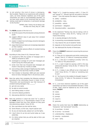 28 Coleção Estudo
55	 to tell whether this kind of stress is damaging.
But he added, “Based on our experiences with computer
users, we know intensive repetitive use of the upper
extremities can lead to musculoskeletal disorders, so
we have some reason to be concerned that too much
60	 texting could lead to temporary or permanent damage
to the thumbs.”
HAFNER, Katie. Texting may be taking a toll.
The New York Times, May 25th
, 2009.
01.	The MAIN purpose of the text is to
A)	 list all the causes of thumb disorders among America’s
youth.
B)	 suggest different ways to get away from constant
communication.
C)	 explain in detail how technology prevents teenagers
from finding peace.
D)	 argue that American teens are increasingly dependent
on their mothers.
E)	 alert for possible adverse effects of constant texting
on youngsters.
02.	 According to lines (lines 6-10), American teens
A)	 increased by 50% the number of messages sent in
2008 as compared to 2007.
B)	 exchanged an average of 2,272 text messages per
month during the whole past year.
C)	 wrote more than two thousand text messages per
month in the last four months of 2008.
D)	 were writing a daily average of slightly less than eighty
messages in the last three months of 2008.
E)	 from October to December 2008 sent and received
twice as many messages than in all previous years.
03.	 Mark the option that completes the following sentence
according to the information found in (lines 11-14):
“Physicians and psychologists say that because of
constant texting teenagers may ______.”
A)	 get sick very easily
B)	 be able to control anxiety
C)	 start falling asleep in school
D)	 overcome sleeping problems
E)	 stop paying attention to classes
04.	 Mark the sentence in which the word “as” is used in
the SAME sense as in “Psychologists expect to see
teenagers break free from their parents as they grow
into autonomous adults,” (lines 32-33).
A)	 She cried bitterly as she told her story.
B)	 Some flowers, as the rose, require special care.
C)	 As you are leaving last, please turn out the lights.
D)	 I don’t think it’s as hot and humid today as it was
yesterday.
E)	 It is fairly certain that you will be able to find a job
as a teacher.
05.	 “Might” in “[...] might be causing a shift [...]” (line 27)
and “should” in “ ‘Should I get the red shoes or the blue
shoes?’ ” (line 38) express the ideas of, respectively:
A)	 ability – condition.
B)	 probability – duty.
C)	 possibility – advice.
D)	 permission – obligation.
E)	 theoretical ability – assumption.
06.	 In the statement “Texting may also be taking a toll on
teenagers’ thumbs.” (lines 46-47), “taking a toll on”
means that texting
A)	 is causing damage to the thumbs.
B)	 is preventing musculoskeletal disorders.
C)	 may improve the use of students’ hands.
D)	 depends on the thumbs to be performed.
E)	 has destroyed the thumbs of Americans.
07.	 Check the CORRECT statement concerning the pronoun
“it” in the text.
A)	 In “They do it in restaurants and while crossing busy
streets.” (line 2), “it” refers to “crossing busy streets”.
B)	 In “[...] who say it is leading to anxiety,” (line 12),
“it” refers to “the phenomenon”.
C)	 In “[...] said it might be causing a shift in the way
adolescents develop.” (lines 26-28), “it” refers to “the
Boston area”.
D)	 In “[...] makes it very difficult to be in that state of
mind.” (lines 40-41), “it” refers to “something next
to you”.
E)	 In “ ‘So if you’re in the middle of a thought, forget it.’ ”
(lines 44-45), “it” refers to “the pressure to answer
immediately”.
08.	 In “[...] we know intensive repetitive use of the upper
extremities can lead to musculoskeletal disorders,” (lines
57-58), “lead” could be replaced by any of the words
below, EXCEPT
A)	cause.
B)	worsen.
C)	prompt.
D)	 result in.
E)	 generate.
09.	 Check the words that have the SAME relationship as
“temporary” and “permanent” (line 60).
A)	 to purchase – to lend.
B)	 to survey – to oversee.
C)	 understanding – displeasure.
D)	 serenity – excitement.
E)	 soon – early.
Frente A Módulo 11
 