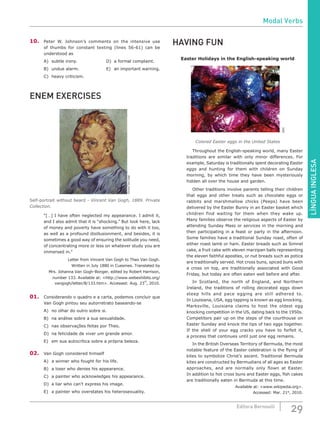 LÍNGUAINGLESA
29Editora Bernoulli
10.	 Peter W. Johnson’s comments on the intensive use
of thumbs for constant texting (lines 56-61) can be
understood as
A)	 subtle irony.				 D)	 a formal complaint.
B)	 undue alarm.				 E)	 an important warning.
C)	 heavy criticism.
ENEM EXERCISES
VincentVanGogh
Self-portrait without beard - Vincent Van Gogh, 1889. Private
Collection.
“[…] I have often neglected my appearance. I admit it,
and I also admit that it is “shocking.” But look here, lack
of money and poverty have something to do with it too,
as well as a profound disillusionment, and besides, it is
sometimes a good way of ensuring the solitude you need,
of concentrating more or less on whatever study you are
immersed in.”
Letter from Vincent Van Gogh to Theo Van Gogh.
Written in July 1880 in Cuesmes. Translated by
Mrs. Johanna Van Gogh-Bonger, edited by Robert Harrison,
number 133. Available at: <http://www.webexhibits.org/
vangogh/letter/8/133.htm>. Accessed: Aug. 23
rd
, 2010.
01.	 Considerando o quadro e a carta, podemos concluir que
Van Gogh pintou seu autorretrato baseando-se
A)	 no olhar do outro sobre si.
B)	 na análise sobre a sua sexualidade.
C)	 nas observações feitas por Theo.
D)	 na felicidade de viver um grande amor.
E)	 em sua autocrítica sobre a própria beleza.
02.	 Van Gogh considered himself
A)	 a winner who fought for his life.
B)	 a loser who denies his appearance.
C)	 a painter who acknowledges his appearance.
D)	 a liar who can’t express his image.
E)	 a painter who overstates his heterosexuality.
HAVING FUN
Easter Holidays in the English-speaking world
SXC
Colored Easter eggs in the United States
	 Throughout the English-speaking world, many Easter
traditions are similar with only minor differences. For
example, Saturday is traditionally spent decorating Easter
eggs and hunting for them with children on Sunday
morning, by which time they have been mysteriously
hidden all over the house and garden.
	 Other traditions involve parents telling their children
that eggs and other treats such as chocolate eggs or
rabbits and marshmallow chicks (Peeps) have been
delivered by the Easter Bunny in an Easter basket which
children find waiting for them when they wake up.
Many families observe the religious aspects of Easter by
attending Sunday Mass or services in the morning and
then participating in a feast or party in the afternoon.
Some families have a traditional Sunday roast, often of
either roast lamb or ham. Easter breads such as Simnel
cake, a fruit cake with eleven marzipan balls representing
the eleven faithful apostles, or nut breads such as potica
are traditionally served. Hot cross buns, spiced buns with
a cross on top, are traditionally associated with Good
Friday, but today are often eaten well before and after.
	 In Scotland, the north of England, and Northern
Ireland, the traditions of rolling decorated eggs down
steep hills and pace egging are still adhered to.
In Louisiana, USA, egg tapping is known as egg knocking.
Marksville, Louisiana claims to host the oldest egg
knocking competition in the US, dating back to the 1950s.
Competitors pair up on the steps of the courthouse on
Easter Sunday and knock the tips of two eggs together.
If the shell of your egg cracks you have to forfeit it,
a process that continues until just one egg remains.
	 In the British Overseas Territory of Bermuda, the most
notable feature of the Easter celebration is the flying of
kites to symbolize Christ’s ascent. Traditional Bermuda
kites are constructed by Bermudians of all ages as Easter
approaches, and are normally only flown at Easter.
In addition to hot cross buns and Easter eggs, fish cakes
are traditionally eaten in Bermuda at this time.
Available at: <www.wikipedia.org>.
Accessed: Mar. 21st
, 2010.
Modal Verbs
 