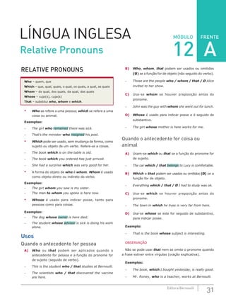 FRENTE
31Editora Bernoulli
MÓDULOLÍNGUA INGLESA
RELATIVE PRONOUNS
Who – quem, que
Which – que, qual, quais, o qual, os quais, a qual, as quais
Whom – do qual, dos quais, da qual, das quais
Whose – cujo(s), cuja(s)
That – substitui who, whom e which.
•	 Who se refere a uma pessoa; which se refere a uma
coisa ou animal.
Exemplos:
–	 The girl who remained there was sick.
–	 That’s the minister who resigned his post.
•	 Which pode ser usado, sem mudança de forma, como
sujeito ou objeto de um verbo. Refere-se a coisas.
–	 The book which is on the table is old.
–	 The book which you ordered has just arrived.
–	 She had a surprise which was very good for her.
•	 A forma do objeto de who é whom. Whom é usado
como objeto direto ou indireto do verbo.
Exemplos:
–	 The girl whom you saw is my sister.
–	 The man to whom you spoke is here now.
•	 Whose é usado para indicar posse, tanto para
pessoas como para coisas.
Exemplos:
–	 The dog whose owner is here died.
–	 The student whose advisor is sick is doing his work
alone.
Usos
Quando o antecedente for pessoa
A)	 Who ou that podem ser aplicados quando o
antecedente for pessoa e a função do pronome for
de sujeito (seguido de verbo).
–	 This is the student who / that studies at Bernoulli.
–	 The scientists who / that discovered the vaccine
are here.
B)	 Who, whom, that podem ser usados ou omitidos
(Ø) se a função for de objeto (não seguido do verbo).
–	 Those are the people who / whom / that / Ø Alice
invited to her show.
C)	Usa-se whom se houver preposição antes do
pronome.
–	 John was the guy with whom she went out for lunch.
D)	 Whose é usado para indicar posse e é seguido de
substantivo.
–	 The girl whose mother is here works for me.
Quando o antecedente for coisa ou
animal
A)	Usam-se which ou that se a função do pronome for
de sujeito.
–	 The car which / that belongs to Lucy is comfortable.
B)	 Which e that podem ser usados ou omitidos (Ø) se a
função for de objeto.
–	Everything which / that / Ø I had to study was ok.
C)	 Usa-se which se houver preposição antes do
pronome.
–	 The town in which he lives is very far from here.
D)	 Usa-se whose se este for seguido de substantivo,
para indicar posse.
Exemplo:
–	 That is the book whose subject is interesting.
OBSERVAÇÃO
Não se pode usar that nem se omite o pronome quando
a frase estiver entre vírgulas (oração explicativa).
Exemplos:
–	 The book, which I bought yesterday, is really good.
–	 Mr. Roney, who is a teacher, works at Bernoulli.
Relative Pronouns 12 A
 