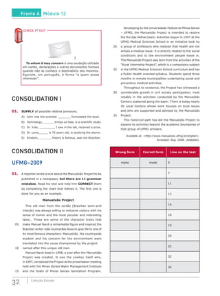 32 Coleção Estudo
SXC
To whom it may concern é uma saudação utilizada
em cartas, declarações e outros documentos formais
quando não se conhece o destinatário dos mesmos.
Equivale, em português, à forma “a quem possa
interessar”.
CHECK IT OUTC
CONSOLIDATION I
01.	 SUPPLY all possible relative pronouns.
A)	 John met the scientist _______ formulated the book.
B)	 Technology, ______ brings us help, is a scientific study.
C)	 Dr. Julie, _________ I saw in the lab, received a prize.
D)	 Dr. Lovis,_____ is 70 years old, is studying the atoms.
E)	 Einstein, _______ theory is famous, was not Brazilian.
CONSOLIDATION II
UFMG–2009
01.	 A reporter wrote a text about the Manuelzão Project to be
published in a newspaper, but there are 11 grammar
mistakes. Read his text and help him CORRECT them
by completing the chart that follows it. The first one is
done for you as an example.
Manuelzão Project
	 	 This old man from the sertão (Brazilian semi-arid
inlands) was always willing to welcome visitors with his
sense of humor and the most peculiar and interesting
tales… These are some of the character traits that
05	 make Manuel Nardi a remarkable figure and inspired the
Brazilian writer João Guimarães Rosa to give life to one of
its most famous characters: Manuelzão. His countryside
wisdom and his concern for the environment were
translated into the cause championed by the project
10	 named after this unique old man.
	 	 Manuel Nardi dead in 1998, a year after the Manuelzão
Project was created. It was the cowboy itself who,
in 1997, introduced the Project at the presentation meeting
held with the Minas Gerais Water Management Institute
15	 and the State of Minas Gerais Sanitation Program.
		 Developing by the Universidade Federal de Minas Gerais
– UFMG, the Manuelzão Project is intended to restore
the Rio das Velhas basin. Activities begun in 1997 at the
UFMG Medical Sciences School in an initiative took by
20	 a group of professors who realized that health are not
simply a medical issue: it is directly related to the social
conditions and to the environment people leave in.
The Manuelzão Project was born from the activities of the
“Rural Internship Project”, which is a compulsory subject
25	 in the UFMG Medical Sciences School curriculum and has
a Public Health oriented syllabus. Students spend three
months in remote municipalities undertaking social and
preventive medical activities.
		 Throughout its existence, the Project has witnessed a
30	 considerable growth in civil society participation, most
notably in the activities conducted by the Manuelzão
Centers scattered along the basin. There is today nearly
50 Local Centers whose work focuses on local issues
and who are supported and advised by the Manuelzão
35	Project.
		 This historical path has led the Manuelzão Project to
expand its activities beyond the academic boundaries of
that group of UFMG scholars.
Available at: <http://www.manuelzao.ufmg.br/english>.
Accessed: Aug. 2008. (Adapted).
Wrong form Correct form Line on the text
make made 5
7
11
12
16
18
19
20
22
32
34
Frente A Módulo 12
 