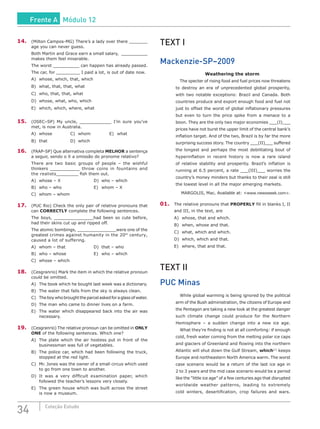 34 Coleção Estudo
14.	 (Milton Campos-MG) There’s a lady over there _______
age you can never guess.
Both Martin and Grace earn a small salary, __________
makes them feel miserable.
The worst __________ can happen has already passed.
The car, for _________ I paid a lot, is out of date now.
A)	 whose, which, that, which
B)	 what, that, that, what
C)	 who, that, that, what
D)	 whose, what, who, which
E)	 which, which, where, what
15.	 (OSEC–SP) My uncle, ____________ I’m sure you’ve
met, is now in Australia.
A)	 whose			 C)	 whom			 E)	 what
B)	that			D)	which			
16.	 (FAAP-SP) Que alternativa completa MELHOR a sentença
a seguir, sendo o X a omissão do pronome relativo?
There are two basic groups of people – the wishful
thinkers ____________ throw coins in fountains and
the realists_________ fish them out.
A)	 whose – X					 D)	 who – which
B)	 who – who					 E)	 whom – X
C)	 whom – whom
17.	 (PUC Rio) Check the only pair of relative pronouns that
can CORRECTLY complete the following sentences.
The boys, _______________had been so cute before,
had their skins cut up and ripped off.
The atomic bombings, _______________were one of the
greatest crimes against humanity in the 20th
century,
caused a lot of suffering.
A)	 whom – that				 D)	 that – who
B)	 who – whose				 E)	 who – which
C)	 whose – which
18.	 (Cesgranrio) Mark the item in which the relative pronoun
could be omitted.
A)	 The book which he bought last week was a dictionary.
B)	 The water that falls from the sky is always clean.
C)	 Theboywhobroughttheparcelaskedforaglassofwater.
D)	 The man who came to dinner lives on a farm.
E)	 The water which disappeared back into the air was
necessary.
19.	 (Cesgranrio) The relative pronoun can be omitted in ONLY
ONE of the following sentences. Which one?
A)	 The plate which the air hostess put in front of the
businessman was full of vegetables.
B)	 The police car, which had been following the truck,
stopped at the red light.
C)	 Mr. Jones was the owner of a small circus which used
to go from one town to another.
D)	 It was a very difficult examination paper, which
followed the teacher’s lessons very closely.
E)	 The green house which was built across the street
is now a museum.
TEXT I
Mackenzie-SP–2009
Weathering the storm
		 The specter of rising food and fuel prices now threatens
to destroy an era of unprecedented global prosperity,
with two notable exceptions: Brazil and Canada. Both
countries produce and export enough food and fuel not
just to offset the worst of global inflationary pressures
but even to turn the price spike from a menace to a
boon. They are the only two major economies ___(I)___
prices have not burst the upper limit of the central bank’s
inflation target. And of the two, Brazil is by far the more
surprising success story. The country ___(II)___ suffered
the longest and perhaps the most debilitating bout of
hyperinflation in recent history is now a rare island
of relative stability and prosperity. Brazil’s inflation is
running at 6.5 percent, a rate ___(III)___ worries the
country’s money minders but thanks to their zeal is still
the lowest level in all the major emerging markets.
MARGOLIS, Mac. Available at: <www.newsweek.com>.
01.	 The relative pronouns that PROPERLY fill in blanks I, II
and III, in the text, are
A)	 whose, that and which.
B)	 when, whose and that.
C)	 what, which and which.
D)	 which, which and that.
E)	 where, that and that.
TEXT II
PUC Minas
		 While global warming is being ignored by the political
arm of the Bush administration, the citizens of Europe and
the Pentagon are taking a new look at the greatest danger
such climate change could produce for the Northern
Hemisphere – a sudden change into a new ice age.
		 What they’re finding is not at all comforting: if enough
cold, fresh water coming from the melting polar ice caps
and glaciers of Greenland and flowing into the northern
Atlantic will shut down the Gulf Stream, which[1]
keeps
Europe and northeastern North America warm. The worst
case scenario would be a return of the last ice age in
2 to 3 years and the mid case scenario would be a period
like the “little ice age” of a few centuries ago that disrupted
worldwide weather patterns, leading to extremely
cold winters, desertification, crop failures and wars.
Frente A Módulo 12
 