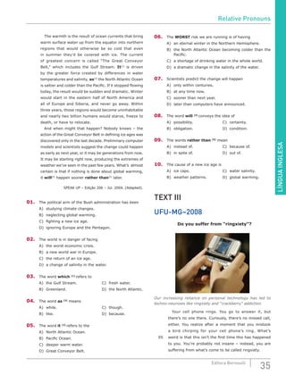 LÍNGUAINGLESA
35Editora Bernoulli
		 The warmth is the result of ocean currents that bring
warm surface water up from the equator into northern
regions that would otherwise be so cold that even
in summer they’d be covered with ice. The current
of greatest concern is called “The Great Conveyor
Belt,” which includes the Gulf Stream. It[2]
is driven
by the greater force created by differences in water
temperatures and salinity, as[3]
the North Atlantic Ocean
is saltier and colder than the Pacific. If it stopped flowing
today, the result would be sudden and dramatic. Winter
would start in the eastern half of North America and
all of Europe and Siberia, and never go away. Within
three years, those regions would become uninhabitable
and nearly two billion humans would starve, freeze to
death, or have to relocate.
		 And when might that happen? Nobody knows – the
action of the Great Conveyor Belt in defining ice ages was
discovered only in the last decade. Preliminary computer
models and scientists suggest the change could happen
as early as next year, or it may be generations from now.
It may be starting right now, producing the extremes of
weather we’ve seen in the past few years. What’s almost
certain is that if nothing is done about global warming,
it will[4]
happen sooner rather than[5]
later.
SPEAK UP – Edição 206 – Jul. 2004. (Adapted).
01.	 The political arm of the Bush administration has been
A)	 studying climate changes.
B)	 neglecting global warming.
C)	 fighting a new ice age.
D)	 ignoring Europe and the Pentagon.
02.	 The world is in danger of facing
A)	 the worst economic crisis.
B)	 a new world war in Europe.
C)	 the return of an ice age.
D)	 a change of salinity in the water.
03.	 The word which [1]
refers to
A)	 the Gulf Stream.				 C)	 fresh water.
B)	Greenland.						D)	the North Atlantic.
04.	 The word as [3]
means
A)	while.							C)	though.
B)	like.							D)	because.
05.	 The word it [2]
refers to the
A)	 North Atlantic Ocean.
B)	 Pacific Ocean.
C)	 deeper warm water.
D)	 Great Conveyor Belt.
06.	The WORST risk we are running is of having
A)	 an eternal winter in the Northern Hemisphere.
B)	 the North Atlantic Ocean becoming colder than the
Pacific.
C)	 a shortage of drinking water in the whole world.
D)	 a dramatic change in the salinity of the water.
07.	 Scientists predict the change will happen
A)	 only within centuries.
B)	 at any time now.
C)	 sooner than next year.
D)	 later than computers have announced.
08.	 The word will [4]
conveys the idea of
A)	possibility.					C)	certainty.
B)	obligation.					D)	condition.
09.	 The words rather than [5]
mean
A)	instead of.					C)	because of.
B)	in spite of.					D)	out of.
10.	 The cause of a new ice age is
A)	ice caps.					C)	water salinity.
B)	 weather patterns.			 D)	 global warming.
TEXT III
UFU-MG–2008
Do you suffer from “ringxiety”?
Our increasing reliance on personal technology has led to
techno-neuroses like ringxiety and “crackberry” addiction.
		 Your cell phone rings. You go to answer it, but
there’s no one there. Curiously, there’s no missed call,
either. You realize after a moment that you mistook
a bird chirping for your cell phone’s ring. What’s
05	 weird is that this isn’t the first time this has happened
to you. You’re probably not insane – instead, you are
suffering from what’s come to be called ringxiety.
Relative Pronouns
 