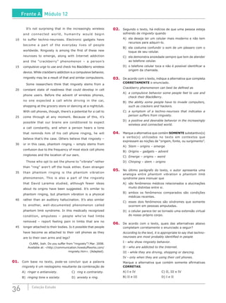 36 Coleção Estudo
		 It’s not surprising that in the increasingly wireless
and connected world, humanity would begin
10	 to suffer techno-neuroses. Electronic gadgets have
become a part of the everyday lives of people
worldwide. Ringxiety is among the first of these new
neuroses to emerge, along with Internet addiction
and the “crackberry” phenomenon – a person’s
15	 compulsive urge to use and check his BlackBerry wireless
device. While crackberry addiction is a compulsive behavior,
ringxiety may be a result of that and similar compulsions.
		 Some researchers think that ringxiety stems from a
20	 constant state of readiness that could develop in cell
phone users. Before the advent of wireless phones,
no one expected a call while driving in the car,
shopping at the grocery store or dancing at a nightclub.
With cell phones, though, there’s a potential for a call to
25	 come through at any moment. Because of this, it’s
possible that our brains are conditioned to expect
a call constantly, and when a person hears a tone
that reminds him of his cell phone ringing, he will
believe that’s the case. Others believe that ringxiety –
30	 or in this case, phantom ringing – simply stems from
confusion due to the frequency of most stock cell phone
ringtones and the location of our ears.
		 Those who opt to set the phone to “vibrate” rather
than “ring” aren’t off the hook either. Even stranger
35	 than phantom ringing is the phantom vibration
phenomenon. This is also a part of the ringxiety
that David Laramie studied, although fewer ideas
about its origins have been suggested. It’s similar to
phantom ringing, but phantom vibration is a physical
40	 rather than an auditory hallucination. It’s also similar
to another, well-documented phenomenon called
phantom limb syndrome. In this medically recognized
condition, amputees – people who’ve had limbs
removed – report feeling pain in limbs that are no
45	 longer attached to their bodies. Is it possible that people
have become as attached to their cell phones as they
are to their own arms and legs?
CLARK, Josh. Do you suffer from “ringxiety”?.Mar. 2008.
Available at: <http://communication.howstuffworks.com/
ringxiety.htm>. (Adapted).
01.	 Com base no texto, pode-se concluir que a palavra
ringxiety é um neologismo resultante da combinação de
A)	 ringer e antianxiety.			 C)	 ring e contrariety.
B)	 ringing tone e society.			 D)	 anxiety e ring.
02.	 Segundo o texto, há indícios de que uma pessoa esteja
sofrendo de ringxiety quando
A)	 ela deseja ter um celular mais moderno e não tem
recursos para adquiri-lo.
B)	 ela costuma confundir o som de um pássaro com o
toque de seu celular.
C)	 ela demonstra ansiedade sempre que tem de atender
ao telefone celular.
D)	 o telefone celular toca e não é possível identificar a
origem da chamada.
03.	 De acordo com o texto, indique a alternativa que completa
CORRETAMENTE o enunciado.
Crackberry phenomenon can best be defined as
A)	 a compulsive behavior some people feel to use and
check their BlackBerry.
B)	 the ability some people have to invade computers,
such as crackers and hackers.
C)	 a symptom of a techno-neurosis that indicates a
person suffers from ringxiety.
D)	 a positive and desirable behavior in the increasingly
wireless and connected world.
04.	 Marque a alternativa que contém SOMENTE substantivo(s)
e verbo(s) utilizados no texto em contextos que
expressam as noções de “origem, fonte, ou surgimento”.
A)	 Stem – origins – emerge
B)	 Origins – gadgets – advent
C)	 Emerge – origins – weird
D)	 Chirping – stem – origins
05.	 No último parágrafo do texto, o autor apresenta uma
analogia entre phantom vibration e phantom limb
syndrome para insinuar que
A)	 são fenômenos médicos relacionados a alucinações
muito distintas entre si.
B)	 ambos os fenômenos comparados são condições
médicas recentes.
C)	 esses dois fenômenos são síndromes que somente
ocorrem em pessoas amputadas.
D)	 o celular parece ter se tornado uma extensão virtual
do nosso próprio corpo.
06.	 De acordo com o texto, quais das alternativas abaixo
completam corretamente o enunciado a seguir?
According to the text, it is appropriate to say that techno-
neuroses are most probably identified in people
I - who show ringxiety behavior.
II - who are addicted to the Internet.
III - while they are driving, shopping or dancing.
IV - only when they are using their cell phones.
Marque a alternativa que contém somente afirmativas
CORRETAS.
A) I e IV					 C) II, III e IV
B) II e III					 D) I e II
Frente A Módulo 12
 
