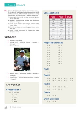 38 Coleção Estudo
02.	 (Enem–2010) Letras de músicas abordam temas que,
de certa forma, podem ser reforçados pela repetição de
trechos ou palavras. O fragmento da canção “Viva la vida”,
por exemplo, permite conhecer o relato de alguém que
A)	 costumava ter o mundo aos seus pés e, de repente,
se viu sem nada.
B)	 almeja o título de rei e, por ele, tem enfrentado
inúmeros inimigos.
C)	 causa pouco temor a seus inimigos, embora tenha
muito poder.
D)	 limpava as ruas e, com seu esforço, tornou-se rei de
seu povo.
E)	 tinha a chave para todos os castelos nos quais
desejava morar.
GLOSSARY
●	 Advisor = orientador(a)
●	 Belong (verb) = pertencer (belong – belonged –
belonged)
●	 Owner = dono(a)
SXC
●	 Remain (verb) = permanecer (remain – remained –
remained)
●	 Resign (verb) = renunciar, aposentar (resign – resigned
– resigned)
Consolidation II
01.	
Wrong
form
Correct
form
Line on
the text
make made 5
its his 7
dead died 11
itself himself 12
Developing Developed 16
begun began 18
took taken 19
are is 20
leave live 22
There is There are 32
who which 34
Proposed Exercises
01.	B			 11.	D
02.	C			 12.	A
03.	C			 13.	B
04.	D			 14.	A
05.	D			 15.	C
06.	B			 16.	B
07.	 C			 17.	 E
08.	C			 18.	A
09.	 E			 19.	 A
10.	D			
Text I
01. 	E
Text II
01. 	B	 03. 	A	 05. 	D	 07.	 B	 09. 	A
02. 	C	 04. 	D	 06. 	A	 08. 	C	 10. 	D
Text III
01. 	D	 03. 	A	 05. 	D	 07. 	A
02. 	B	 04. 	A	 06. 	D
Text IV
01. 	A	 02. 	E
Enem Exercises
01. 	E	 02. 	A
ANSWER KEY
Consolidation I
01.	 A)	 who / that
	 B)	which
	 C)	whom
	 D)	who
	 E)	 whose
Frente A Módulo 12
 