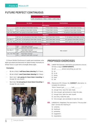 6 Coleção Estudo
FUTURE PERFECT CONTINUOUS
Structure
will / be going to + have + been + verb (-ing)
to move Contractions
Affirmative
I will / am going to have been moving ___’ll have been moving ___’m going to have been moving
he, she, it will / is going to have been moving ___’ll have been moving ___’s going to have been moving
you, we, they will / are going to have been moving ___’ll have been moving ___’re going to have been moving
Negative
I will not / am not going to have been moving ___ won’t have been moving ___ ’m not going to have been moving
he, she, it will not / is not going to have been moving ___ won’t have been moving ___ isn’t going to have been moving
you, we, they will not / are not going to have been moving ___ won’t have been moving ___ aren’t going to have been moving
Interrogative
I Will ___ have been moving?
Am ___ going to have been moving?
Não existem
he, she, it Will ___ have been moving?
Is ___ going to have been moving?
you, we, they Will ___have been moving?
Are ___ going to have been moving?
O Future Perfect Continuous é usado para expressar uma
ação que estará acontecendo em determinado momento no
tempo futuro e qual será a duração dessa ação.
Exemplos:
–	 By ten o’clock I will have been dancing for 4 hours.
–	 By ten o’clock I won’t have been dancing for 4 hours.
–	 Next July I am going to have been traveling in
Europe for one month.
–	 Next July I’m not going to have been traveling in
Europe for one month.
KurtForstner/CreativeCommons
PROPOSED EXERCISES
01.	 (UNESP-SP) Assinale a alternativa que preenche a lacuna
da frase a seguir CORRETAMENTE.
He will ________ almost everything you ask him.
A)	do	
B)	 to do	
C)	doing	
D)	does
E)	 did
02.	 (Mackenzie-SP) Choose the CORRECT alternative to
complete the sentence.
“Since I haven’t got _________, I will _________.”
A)	 enough time; have the cake made.
B)	 time enough; get someone to make the cake.
C)	 enough time; bake the cake myself.
D)	 any time; make the cake.
E)	 time enough; ask somebody to bake the cake.
03.	 (UNIRIO-RJ / Adaptado) The word shall in “This too shall
pass“ conveys the meaning of
A)	certainty.
B)	likelihood.
C)	possibility.
D)	suggestion.
E)	 expectation.
Frente A Módulo 09
 