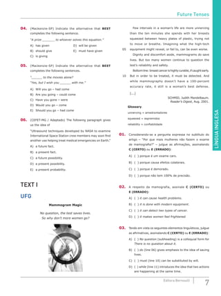 LÍNGUAINGLESA
7Editora Bernoulli
04.	 (Mackenzie-SP) Indicate the alternative that BEST
completes the following sentence.
“A prize ________ to whoever solves this equation.”
A)	has given					D)	will be given
B)	 should give				 E)	 must have given
C)	 is giving
05.	 (Mackenzie-SP) Indicate the alternative that BEST
completes the following sentences.
“_______ to the movies alone?
“Yes, but I wish you _______ with me.”
A)	 Will you go – had come
B)	 Are you going – could come
C)	 Have you gone – were
D)	 Would you go – come
E)	 Should you go – had come
06.	 (CEFET-MG / Adaptado) The following paragraph gives
us the idea of
“Ultrasound techniques developed by NASA to examine
International Space Station crew members may soon find
another use helping treat medical emergencies on Earth.”
A)	 a future fact.
B)	 a present fact.
C)	 a future possibility.
D)	 a present possibility.
E)	 a present probability.
TEXT I
UFG
Mammogram Magic
No question, the test saves lives.
So why don’t more women go?
		 Few intervals in a woman’s life are more unnerving
than the ten minutes she spends with her breasts
squeezed between heavy plates of plastic, trying not
to move or breathe. Imagining what the high-tech
05	 equipment might reveal, or fail to, can be even worse.
		 Dignity and discomfort aside, mammograms do save
lives. But too many women continue to question the
test’s reliability and safety.
		 Bottomline:breastcancerishighlycurable,ifcaughtearly.
10	 But in order to be treated, it must be detected. And
while mammography doesn’t have a 100-percent
accuracy rate, it still is a woman’s best defense.
	[...]
SCHMID, Judith Mandelbaum.
Reader’s Digest, Aug. 2001.
Glossary
unnerving = amedrontadores
squeezed = espremidos
reliability = confiabilidade
01.	 Considerando-se a pergunta expressa no subtítulo do
artigo – “Por que mais mulheres não fazem o exame
de mamografia?” – julgue as afirmações, assinalando
C (CERTO) ou E (ERRADO):
A)	 ( ) porque é um exame caro.
B)	 ( ) porque causa efeitos colaterais.
C)	 ( ) porque é demorado.
D)	 ( ) porque não tem 100% de precisão.
02.	 A respeito da mamografia, assinale C (CERTO) ou
E (ERRADO):
A)	 ( ) it can cause health problems.
B)	 ( ) it is done with modern equipment.
C)	 ( ) it can detect two types of cancer.
D)	 ( ) it makes women feel frightened.
03.	 Tendo em vista os seguintes elementos linguísticos, julgue
as afirmativas, assinalando C (CERTO) ou E (ERRADO):
A)	 ( ) No question (subheading) is a colloquial form for
There is no question about it.
B)	 ( ) do (line 06) gives emphasis to the idea of saving
lives.
C)	 ( ) must (line 10) can be substituted by will.
D)	 ( ) while (line 11) introduces the idea that two actions
are happening at the same time.
Future Tenses
 