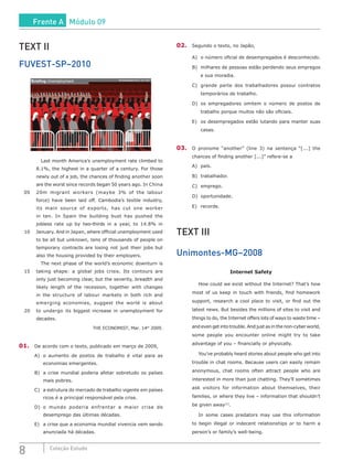 8 Coleção Estudo
TEXT II
FUVEST-SP–2010
Briefing Unemployment The Economist March 14th 2009
		 Last month America’s unemployment rate climbed to
8.1%, the highest in a quarter of a century. For those
newly out of a job, the chances of finding another soon
are the worst since records began 50 years ago. In China
05	 20m migrant workers (maybe 3% of the labour
force) have been laid off. Cambodia’s textile industry,
its main source of exports, has cut one worker
in ten. In Spain the building bust has pushed the
jobless rate up by two-thirds in a year, to 14.8% in
10	 January. And in Japan, where official unemployment used
to be all but unknown, tens of thousands of people on
temporary contracts are losing not just their jobs but
also the housing provided by their employers.
		 The next phase of the world’s economic downturn is
15	 taking shape: a global jobs crisis. Its contours are
only just becoming clear, but the severity, breadth and
likely length of the recession, together with changes
in the structure of labour markets in both rich and
	 emerging economies, suggest the world is about
20	 to undergo its biggest increase in unemployment for
decades.
THE ECONOMIST, Mar. 14th
2009.
01.	 De acordo com o texto, publicado em março de 2009,
A)	 o aumento de postos de trabalho é vital para as
economias emergentes.
B)	 a crise mundial poderia afetar sobretudo os países
mais pobres.
C)	 a estrutura do mercado de trabalho vigente em países
ricos é a principal responsável pela crise.
D)	o mundo poderia enfrentar a maior crise de
desemprego das últimas décadas.
E)	 a crise que a economia mundial vivencia vem sendo
anunciada há décadas.
02.	 Segundo o texto, no Japão,
A)	 o número oficial de desempregados é desconhecido.
B)	 milhares de pessoas estão perdendo seus empregos
e sua moradia.
C)	 grande parte dos trabalhadores possui contratos
temporários de trabalho.
D)	os empregadores omitem o número de postos de
trabalho porque muitos não são oficiais.
E)	 os desempregados estão lutando para manter suas
casas.
03.	 O pronome “another” (line 3) na sentença “[...] the
chances of finding another [...]” refere-se a
A)	país.
B)	trabalhador.
C)	emprego.
D)	oportunidade.
E)	 recorde.
TEXT III
Unimontes-MG–2008
Internet Safety
	 How could we exist without the Internet? That’s how
most of us keep in touch with friends, find homework
support, research a cool place to visit, or find out the
latest news. But besides the millions of sites to visit and
things to do, the Internet offers lots of ways to waste time –
and even get into trouble. And just as in the non-cyber world,
some people you encounter online might try to take
advantage of you – financially or physically.
	 You’ve probably heard stories about people who get into
trouble in chat rooms. Because users can easily remain
anonymous, chat rooms often attract people who are
interested in more than just chatting. They’ll sometimes
ask visitors for information about themselves, their
families, or where they live – information that shouldn’t
be given away[1]
.
	 In some cases predators may use this information
to begin illegal or indecent relationships or to harm a
person’s or family’s well-being.
Frente A Módulo 09
 