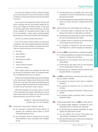 LÍNGUAINGLESA
9Editora Bernoulli
	 Of course, the Internet is home to millions of places
you can and should visit. Like an infinite library, the Web
can take you to the ends of the Earth with the information
it contains.
	 You can use it to do research for school, find out what
movie is playing near you (and whether people like it),
check out a college you’re thinking about, or find a job
or volunteer opportunity. Almost anything you can think
of has a website (or a thousand of them) about it. And
it’s not just websites – blogs, videos, and downloadable
games await to connect you with other users and players.
	 The key is to protect yourself while online.[2]
	 First rule of smart surfing? Remain as anonymous
as possible. That means keeping all private information
private. Here are some examples of private information
that you should never give out on the Internet:
•	 full name
•	 home address
•	 phone number
•	 Social Security number
•	 passwords
•	 names of family members
•	 credit card numbers
	 Most credible people and companies will never ask
for this type of information online. So if someone does,
it’s a red flag that may be up to no good[3]
.
	 Experts recommend that people keep online friendships
in the virtual world. Meeting online friends face-to-face
carries more risks than other types of friendship because
it’s so easy for people to pretend to be something they’re
not when you can’t see them or talk in person.
	 With all the problems you can face online, is it worth
it? For most people, the answer is definitely yes. You just
need to know where the pitfalls are, use some common
sense and caution, and you’ll be in control.
Available at: <http://www.kidshealth.org>
Accessed: Sept. 15th
, 2007. (Adapted).
01.	 O texto traz à tona, sobre a Internet, o fato de
A)	 ser necessário conhecermos formas seguras de
navegar, não revelando nossos dados ou outras
informações pessoais online.
B)	 ser mais seguro, hoje, ter amigos via net, os quais
estão distantes e, assim, não podem tirar vantagem
de nós.
C)	 ser improvável que as amizades, hoje, sem a web,
consolidem-se, devido à dificuldade que as pessoas
têm para se encontrar.
D)	 ser incompreensível as pessoas perderem tanto tempo
online, se é face a face que as relações são de fato
seguras.
02.	 Pode-se afirmar, em conformidade com o texto, que
A)	 o internauta acaba se relaxando nas chat rooms
porque este ainda é um lugar seguro na Internet.
B)	 há internautas que podem agir de má-fé e usar dados
de outros internautas para fins ilícitos.
C)	 a amizade virtual é a abertura de uma porta para a
concretização de uma amizade real.
D) 	há situações na Internet em que nem mesmo o
anonimato priva o usuário de passar por dissabores.
03.	 O texto só NÃO nos permite fazer a seguinte afirmação:
A)	 A Internet possibilita-nos reavaliar as amizades que
fazemos no mundo não cibernético.
B)	 Devemos ver uma amizade virtual com uma certa
desconfiança.
C)	 A Internet tem sido usada como um meio frequente
de comunicação para muitos de nós.
D)	 É preciso agir com cautela ao utilizar a Internet, pois
ela pode também nos prejudicar.
04.	 Só NÃO se pode afirmar, tomando como base o texto,
que, ao usarem a Internet,
A)	 as pessoas encontram auxílio para os trabalhos
escolares.
B)	 as pessoas se atualizam com as notícias mais
recentes.
C)	 as pessoas conseguem não perder o contato com os
amigos.
D)	as pessoas acabam ganhando tempo e evitando
problemas offline.
05.	 Diante do que expõe o texto, só NÃO é correto afirmar:
A)	 As pessoas estão chegando à conclusão de que é
impossível usarem a Internet com segurança.
B)	 É mais fácil para as pessoas enganarem as outras
quando não estão frente a frente.
C)	Um site idôneo não solicita informações que
comprometam a segurança do internauta.
D)	 Não devemos trazer para o mundo real os amigos que
encontramos no mundo virtual.
Future Tenses
 