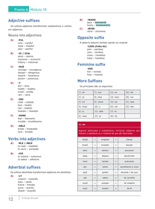 12 Coleção Estudo
Adjective suffixes
Os sufixos adjetivos transformam substantivos e verbos
em adjetivos.
Nouns into adjectives
A)	 -FUL
	 care – careful
	 hope – hopeful
	 pain – painful
B)	 -IC / ICAL
	 atom – atomic
	 economy – economic
	 history – historical
C)	 -OUS
	 courage – courageous
	 danger – dangerous
	 hazard – hazardous
	 poison – poisonous
D)	 -Y
	 dirt – dirty
	 health – healthy
	 smell – smelly
	 rain – rainy
E)	 -ISH
	 child – childish
	 fool – foolish
	 red – reddish
	 Sweden – Swedish
F)	 -SOME
	 fear – fearsome
	 trouble – troublesome
G)	 -ABLE
	 break – breakable
	 love – lovable
Verbs into adjectives
A)	 -BLE / ABLE
	 to read – readable
	 to work – workable
B)	 -IVE
	 to extend – extensive
	 to select – selective
Adverbial suffixes
Os sufixos adverbiais transformam adjetivos em advérbios.
A)	 -LY
	 coward – cowardly
	 easy – easily
	 friend – friendly
	 quick – quickly
	 stupid – stupidly
B)	 -WARD
	 back – backwards
	 home – homeward(s)
C)	 -WISE
	 clock – clockwise
Opposite suffix
A palavra adquire sentido oposto ao original.
	 -LESS (Falta de)
	 pain – painless
	 care – careless
	 noise – noiseless
	 hope – hopeless
Feminine suffix
	 -ESS
	 lion – lioness
	 host – hostess
More Suffixes
Os principais são os seguintes:
1) -en 7) -ous 13) -an 19) -ish
2) -er 8) -ship 14) -dom 20) -ive
3) -ful 9) -some 15) -ee 21) -less
4) -hood 10) -y 16) -ian 22) -like
5) -ly 11) -able 17) -ie
6) -ness 12) -al 18) -ify
1) -en
Aparece adicionado a substantivos, formando adjetivos que
indicam a aparência ou o material de que são fabricados.
bright → brighten = clarear
broad → broaden = alargar
dark → darken = escurecer
deep → deepen = aprofundar
hard → harden = endurecer
ash → ashen = semelhante a cinza
gold → golden = dourado / de ouro
oak → oaken = de carvalho
wood → wooden = de madeira
wool → woolen = de lã
Frente A Módulo 18
 