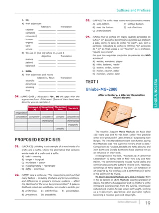 LÍNGUAINGLESA
19Editora Bernoulli
3.	 IN-
A)	 With adjectives
					Adjective 			Translation
	 capable	 _____________ ______________
	 complete _____________ ______________
	 convenient _____________ ______________
	 human	 _____________ ______________
	 organic	 _____________ ______________
	 sane	 _____________ ______________
	 secure	 _____________ ______________
B)	 We use im (not in) before m, p and b
	 Adjective	 Translation
	 mature	 _____________ ______________
	 patient	 _____________ ______________
	 balanced _____________ ______________
4.	 NON-	
A)	 With adjectives and nouns
			 	Adjective / Noun		Translation
	 alcoholic _____________ ______________
	 poisonous _____________ ______________
	 smoking	 _____________ ______________
	 stop	 _____________ ______________
04. (UFMG–2006 / Adaptado) FILL IN the gaps with the
appropriate form of the word. (Some of them have been
done for you as examples.)
Someone is
(a)
Something
is
The action
is to
You do it
imagination
competition competent competitive compete competitively
challenging challengingly
engagedly
simplify
PROPOSED EXERCISES
01.	(URCA-CE) Unlinking is an example of a word made of a
prefix and a suffix. Check the alternative that contains
words made of a prefix and a suffix.
A)	 talky – moving
B)	 longer – liturgical
C)	 murderers – action
D)	 inappropriately – rearranged
E)	 deftly – enormous
02.	 (UFMT) Leia a sentença: “The researchers point out that
many factors – including lifestyles and living conditions,
and differences in people’s immune systems – affect
the likelihood of the virus being transmitted.” A palavra
likelihood poderá ser substituída, sem mudar o sentido, por
A)	 preference.	C)	interference.	E)	presentation.
B)	 prevalence.	D)	probability.
03.	 (UFF-RJ) The suffix -less in the word bottomless means
A)	 with bottom.				D)	without bottom.
B)	 over the bottom.			E)	out of bottom.
C)	 at the bottom.
04.	(UNISC-RS) Os verbos em inglês, quando acrescidos do
sufixo “-er”, passam a denominar os sujeitos que praticam
a ação, como no caso do verbo “to teach”, que, sem a
partícula indicadora de verbo no infinitivo “to”, acrescido
de “-er” ao final, passa a ser “teacher” ou o professor,
“aquele que ensina”.
Em qual dos seguintes conjuntos de palavras isto NÃO
acontece?
A)	 welder, wanderer, player
B)	 killer, batterer, reader
C)	 worker, writer, trainer
D)	 maker, cleaner, baker
E)	 member, shelter, later
TEXT I
Uniube-MG–2008
After a Century, a Literary Reputation
Finally Blooms
		 The novelist Joaquim Maria Machado de Assis died
100 years ago and he has been called “the greatest
writer ever produced in Latin America,” surpassing even
Borges. The critic Harold Bloom went even further, saying
that Machado was “the supreme literary artist to date.”
Comparisons to Flaubert, Beckett and Kafka abound, and
John Barth and Donald Barthelme have claimed him as
an influence on their work.
		 In recognition of his work, “Machado 21: A Centennial
Celebration” is being held in New York City and New
Haven. The commemorations include round tables and
seminars discussing the author’s life and work; readings;
screenings of films based on his work; an exhibition of
art inspired by his writings; and a performance of some
of his poems set to music.
		Mr. Bloom describes Machado as “a kind of miracle.” Born
in Rio de Janeiro in 1839, Machado was the grandson of
slaves, his father a housepainter and his mother a white
immigrant washerwoman from the Azores. Enormously
cultured and erudite, he was largely self-taught, working
as a typesetter’s apprentice and journalist before
becoming a novelist, poet and playwright.
Suffixes and Prefixes
 