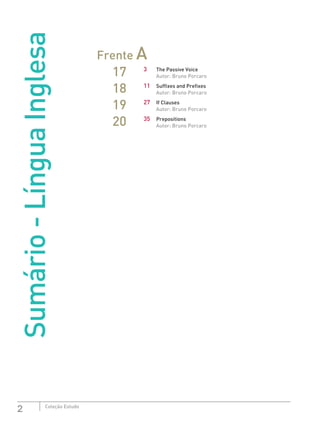 2 Coleção Estudo
Sumário-LínguaInglesa
Frente A
17 3	 The Passive Voice
Autor: Bruno Porcaro
18 11	 Suffixes and Prefixes
Autor: Bruno Porcaro
19 27	 If Clauses
Autor: Bruno Porcaro
20 35	Prepositions
Autor: Bruno Porcaro
 