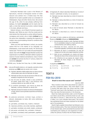 20 Coleção Estudo
		 Eventually Machado took a post in the Ministry of
Agriculture, married a Portuguese woman of noble
descent and settled into a middle-class life that
allowed him to build a parallel career as a translator of
Shakespeare, Hugo and other literary lions. But around
the age of 40, when he was already suffering from
epilepsy, his health worsened, and he nearly lost his
sight, a crisis that seemed to provoke a radical change
in his style, attitude and focus.
		 Roberto Schwarz, one of Brazil’s foremost experts on
Machado, said “What you see in the five novels and his
short stories from that period is a writer without illusions,
courageous and cynical, who is highly civilized but at
the same time implacable in exposing the hypocrisy of
modern man accommodating himself to conditions that
are intolerable.”
		 “When you first read Machado in school, you quickly
realize that he is the master of our language, our
Shakespeare, a real wizard with words,” Mr. Pereira dos
Santos said. “And he is so up to date and psychologically
astute. Even with the huge changes Brazilian society has
experienced in my lifetime, Machado’s ability to grasp the
essence of social relations and behavior, many of which
are archaic but persist into the 21st
century, makes him
extremely relevant.”
ROTHER, Larry. The New York Times. Sep. 12, 2008. (Adapted).
01.	 Leia as afirmações abaixo e, em seguida, assinale a única
sentença que NÃO está de acordo com o texto.
A)	 Flaubert, Beckett e Kafka estão entre os vários autores
influenciados pela obra de Machado de Assis.
B)	 Machado de Assis era neto de escravos e filho de uma
lavadeira imigrante da ilha de Açores.
C)	 Aos 40 anos de idade, devido a seus problemas
de saúde, quase ficou cego, o que provocou uma
mudança radical em seu estilo de vida.
D)	O contexto psicológico, que marca as obras de
Machado, continua relevante no século XXI.
E)	 Machado de Assis foi tradutor de obras de Shakespeare
e Hugo, dentre outros grandes expoentes da literatura
mundial.
02.	 As palavras worsened, civilized, huge, archaic e
relevant, destacadas no texto, têm como antônimos,
respectivamente
A)	 got better, uncivilized, tiny, modern, irrelevant.
B)	 improved, primitive, very small, inarchaic, significant.
C)	 got better, incivilized, very small, modern, unrelevant.
D)	 got worse, uncivilized, tiny, unmodern, irrelevant.
E)	 got better, uncivilized, small, postmodern, significant.
03.	 O fragmento Mr. Bloom describes Machado as “a kind of
miracle”, sublinhado no texto, na voz passiva é
A)	 Machado has been described as a kind of miracle by
Mr. Bloom.
B)	 Machado is being described as a kind of miracle by
Mr. Bloom.
C)	 Machado was described as a kind of miracle by
Mr. Bloom.
D)	 A kind of miracle about Machado is described by
Mr. Bloom.
E)	 Machado is described as a kind of miracle by
Mr. Bloom.
04.	 Com base no texto, analise as afirmativas, assinalando
F para as FALSAS e V para as VERDADEIRAS:
1)	 ( )	Extremamente erudito e culto, Machado de Assis
	 foi um autodidata e adquiriu a maior parte de seus
	 conhecimentos com esforço próprio.
2)	 ( )	Machado de Assis, nascido há cem anos,
	 é somente superado, na América Latina, por Borges.
3)	 ( )	Machado de Assis é considerado um tipo de
	 milagre por ter tido uma origem bastante humilde.
4)	 ( )	Além de ser considerado um mestre da língua,
	 Machado de Assis tinha conhecimentos de magia.
5)	 ( )	Por influência de sua esposa de origem nobre,
	 Machado de Assis chegou a ser Ministro da
	Agricultura.
A sequência CORRETA é
A)	 V V F V V.		 C)	 V F F V F.		 E)	 F V V F F.
B)	 F V V F V.		 D)	 V F V F F.
TEXT II
FGV-RJ–2010
Brazil is more than soccer and “carnival”
July 24, 2009
		 Many investors rarely think about Brazil as a place to
put their investment dollars. They think Brazil is just
a country that goes crazy over soccer and has a wild
“Carnival” every year in Rio. But Brazil is so much more.
They may have the best economy in the Americas.
		 Brazil has made great strides under current President
Luiz Inácio Lula da Silva, commonly known as Lula. Lula
took office on January 1, 2003 and he has, since being
in office, run a very orthodox fiscal policy. The country
has maintained fiscal and trade surpluses for the better
part of his presidency.
		 Brazil’s highly capable Central Bank has followed a very
strong monetary policy. They have maintained high levels
of real interest rates, which prevented the economy from
overheating and creating an over-expansion of credit –
unlike the policies of others like the Federal Reserve.
Frente A Módulo 18
 
