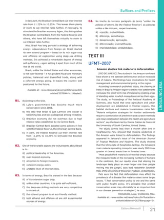 LÍNGUAINGLESA
21Editora Bernoulli
		 In late April, the Brazilian Central Bank cut their interest
rate from 11.25% to 10.25%. This leaves them plenty
of room to cut interest rates further, if necessary, to
stimulate the Brazilian economy. Again, this distinguishes
the Brazilian Central Bank from the Federal Reserve and
others, who have left themselves virtually no room to
cut interest rates further.
		 Also, Brazil has long pursued a strategy of achieving
energy independence from foreign oil. Brazil started
its own ethanol program – based on its rich sugar crop
and offshore oil exploration using deep-sea drilling
methods. It’s achieved a remarkable degree of energy
self-sufficiency – again setting it apart from much of the
rest of the world.
		 Brazil, unlike the United States and other economies,
is not over-levered – it has prudent fiscal and monetary
policies, balanced and diversified trade, along with
a coherent energy policy. It leaves the country well
positioned for the future.
Available at: <www.istockanalyst.com/article/viewarticle
articleid/3370044#>. (Adapted).
01.	 According to the text,
A)	 Lula’s government has become much more
conservative since 2003.
B)	 the idea that Brazil is just Carnival and soccer is
becoming less and less widespread among investors.
C)	 Brazilian economy did not overheat due to high
interest rates established by its Central Bank.
D)	 Brazilian Central Bank adopted some policies in line
with the Federal Reserve, the American Central Bank.
E)	 in April, the Federal Reserve cut their interest rate
from 11.25% to 10.25% to stimulate the Brazilian
economy.
02.	 One of the favorable aspects the text presents about Brazil
is its
A)	 political leadership in the Americas.
B)	 over-levered economy.
C)	 attraction to foreign investors.
D)	 coherent energy policy.
E)	 unstable level of interest rates.
03.	 In terms of energy, Brazil is praised in the text because
A)	 of its extensive sugar crop.
B)	 unlike other countries, it is quite self-sufficient.
C)	 the deep-sea drilling methods are very competitive
to obtain oil.
D)	 the ethanol program is an eco-friendly method.
E)	 both ethanol and offshore oil are still experimental
sources of energy.
04.	 No trecho do terceiro parágrafo do texto “unlike the
policies of others like the Federal Reserve”, as palavras
unlike e like indicam, respectivamente,
A)	 rejeição; probabilidade.
B)	 diferença; semelhança.
C)	 desaprovação; aprovação.
D)	 diferenciação; exemplificação.
E)	 improbabilidade; probabilidade.
TEXT III
UFMT–2007
Amazon studies link malaria to deforestation
		 [RIO DE JANEIRO] Two studies in the Amazon rainforest
have shown a link between deforestation and an increased
risk of malaria. The findings have implications for health
management and environmental policy in the region.
		 According to research published today, the clearing of
trees in Brazil’s Amazon region to create new settlements
increases the short-term risk of malaria by creating areas
of standing water in which mosquitoes can lay their eggs.
The study, in Proceedings of the National Academy of
Sciences, also found that once agriculture and urban
development are established in frontier regions, this
habitat declines and malaria transmission rates fall.
“Malaria mitigation strategies for frontier settlements
require a combination of preventive and curative methods
and close collaboration between the health and agricultural
sectors”, say the team led by Marcia Caldas de Castro of
the University of South Carolina, United States.
		 The study comes less than a month after one in
neighbouring Peru showed that malaria epidemics in
the Amazon were linked to deforestation. The findings
appeared in January’s issue of the American Journal
of Tropical Medicine and Hygiene. The study showed
that the biting rate of Anopheles darlingi, the Amazon’s
main malaria-spreading mosquito, was nearly 300 times
greater in cleared areas than in forested ones.
		 “Most people think malaria is on the rise simply because
the mosquito feeds on the increasing numbers of humans
in the rainforest. But our results show that altering the
landscape likely plays an even larger role than people
moving into the jungle”, says lead researcher Jonathan
Patz, of the University of Wisconsin-Madison, United States.
		 Patz says the fact that deforestation may affect the
prevalence of a disease like malaria raises some larger
issues. “I feel conservation policy is one and the same
with public health policy. It’s probable that protect
conservation areas may ultimately be an important tool
in our disease prevention strategies”, he says.
MASSARANI, Luisa; SHANAHAN, Mike.
Available at: <www.scidev.net/news/index.cfm?fuscaction=
printarticle&itemid=2627&language=1>.
Suffixes and Prefixes
 