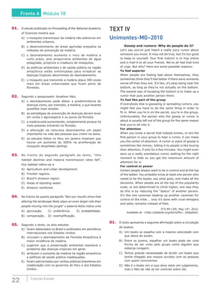 22 Coleção Estudo
01.	 O estudo publicado no Proceeding of the National Academy
of Sciences mostra que
A)	 o mosquito transmissor da malária não sobrevive em
ambientes urbanos.
B)	 o desenvolvimento de áreas agrícolas prejudica os
métodos de prevenção da malária.
C)	 o desmatamento aumenta o risco de malária a
curto prazo, pois proporciona ambientes de água
estagnada, propícios a criadouro de mosquitos.
D)	 as políticas ambientais e de saúde pública na região
amazônica estão sintonizadas para erradicar as
doenças tropicais decorrentes do desmatamento.
E)	 o mosquito que transmite a malária ataca 300 vezes
mais em áreas urbanizadas que ficam perto de
florestas.
02.	 Segundo o pesquisador Jonathan Patz,
A)	 o desmatamento pode afetar a predominância de
doenças como, por exemplo, a malária, o que levanta
questões mais amplas.
B)	 as estratégias de prevenção de doenças devem levar
em conta o agronegócio e os povos da floresta.
C)	 a malária está aumentando, simplesmente porque há
mais pessoas entrando na floresta.
D)	a alteração da natureza desempenha um papel
importante na vida das pessoas que vivem na selva.
E)	 os estudos feitos no Peru em janeiro mostram que
houve um aumento de 300% na proliferação do
mosquito Anopheles darlingi.
03.	 No trecho do segundo parágrafo do texto, “this
habitat declines and malaria transmission rates fall”,
this habitat refere-se a
A)	 Agriculture and urban development.
B)	 Frontier regions.
C)	 Brazil’s Amazon region.
D)	 Areas of standing water.
E)	 Amazon rainforest.
04.	 No trecho do quarto parágrafo “But our results show that
altering the landscape likely plays an even larger role than
people moving into the jungle” a palavra likely indica uma
A)	 aprovação.		 C)	 preferência.	 E)	 probabilidade.
B)	 comparação.	 D)	 exemplificação.
05.	 Segundo o texto, os dois estudos
A)	 foram elaborados no Brasil e publicados em periódicos
internacionais nos Estados Unidos.
B)	 vinculam o desmatamento da Floresta Amazônica à
maior incidência de malária.
C)	 sugerem que a preservação ambiental resolverá o
problema das doenças tropicais em geral.
D)	 atribuem o aumento da malária na região amazônica
a políticas de saúde pública inadequadas.
E)	 foram patrocinados por verbas públicas brasileiras em
colaboração com os governos do Peru e dos Estados
Unidos.
TEXT IV
Unimontes-MG–2010
Gossip and rumors: Why do people do it?
	 Let’s say you’ve just heard a really juicy rumor about
someone you know. It may not be true, but it’s too good
to keep to yourself. Your first instinct is to hop online
and e-mail it to all your friends. We’ve all had that kind
of urge. But why? Here are some possible reasons:
	 To feel superior
	 When people are feeling bad about themselves, they
sometimes think they’ll feel better if there were someone
worse off than they are. It’s like, it’s okay being near the
bottom, as long as they’re not actually on the bottom.
The easiest way of escaping the bottom is to make up a
rumor that puts another person there.
	 To feel like part of the group
	 If everybody else is gossiping or spreading rumors, you
might feel you have to do the same thing in order to
fit in. When you’re in on the secret, you’re in the group.
Unfortunately, the person who the gossip or rumor is
about is usually left out of the group for the same reason
that you’re let into it.
	 For attention
	 When you know a secret that nobody knows, or are the
first person in your group to hear a rumor, it can make
you the center of attention. A rumor or piece of gossip is
sometimes like money; telling it to people is like buying
their attention, if only for a few minutes. You might even
save up a really scandalous rumor, waiting for the right
moment to blab so you get the maximum amount of
attention for it.
	 For control or power
	 Certain people always want to be in control and at the top
of the ladder. You probably know at least one person who
needs to be the leader, say what goes, and make all the
decisions. When people are at the top of the popularity
scale, or are determined to climb higher, one way they
do this is by reducing the “status” of another person.
It’s like one caveman beating up another caveman for
control of the tribe … only it’s done with cruel whispers
and petty remarks instead of fists.
IT’S MY LIFE, May 14th
, 2010.
Available at: <http://pbskids.org/itsmylife>. (Adapted).
01.	 O texto apresenta a seguinte afirmação sobre a circulação
de boatos:
A)	 Um boato se espalha com a mesma velocidade com
que deixa de existir.
B)	 Entre os jovens, espalhar um boato pode ser uma
forma de ser visto pelo grupo como alguém que
esbanja coragem.
C)	 Temos grande necessidade de dividir um boato que
tenha chegado aos nossos ouvidos com as pessoas
com quem convivemos.
D)	 Não é o boato em si que deve estar em julgamento,
mas o fato de não se ter controle sobre ele.
Frente A Módulo 18
 