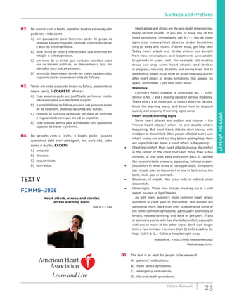 LÍNGUAINGLESA
23Editora Bernoulli
02.	 De acordo com o texto, espalhar boatos sobre alguém
pode ser visto como
A)	 um passaporte para fazermos parte do grupo de
pessoas a quem ninguém intimida, com receio de ser
o alvo da próxima fofoca.
B)	 uma forma de velar a inferioridade que sentimos em
relação a outras pessoas.
C)	 um meio de se evitar que verdades secretas sobre
nós se tornem públicas, ao desviarmos o foco das
atenções para outras pessoas.
D)	 um modo dissimulado de não ser o alvo das atenções,
expondo outras pessoas a rodas de fofocas.
03.	 Tendo em vista o assunto boato ou fofoca, apresentado
nesse texto, é CORRETO afirmar:
A)	 Esse assunto pode ser justificado se houver razões
plausíveis para que ele tenha surgido.
B)	 A possibilidade de fofoca provoca nas pessoas receio
de se exporem, isolando-as umas das outras.
C)	 O boato só funciona se houver um meio de controlar
a regularidade com que ele irá se espalhar.
D)	 Esse assunto aponta para a crueldade com que somos
capazes de tratar o próximo.
04.	 De acordo com o texto, o boato pode, quando
queremos dele tirar vantagem, ter, para nós, valor
como o do/da, EXCETO
A)	amizade.
B)	dinheiro.
C)	popularidade.
D)	bem-estar.
TEXT V
FCMMG–2008
Heart attack, stroke and cardiac
arrest warning signs
Dial 9-1-1 Fast
SXC
American Heart
Association
Learn and Live
		Heart attack and stroke are life-and-death emergencies.
Every second counts. If you see or have any of the
listed symptoms, immediately call 9-1-1. Not all these
signs occur in every heart attack or stroke. Sometimes
they go away and return. If some occur, get help fast!
Today heart attack and stroke victims can benefit
from new medications and treatments unavailable
to patients in years past. For example, clot-busting
drugs can stop some heart attacks and strokes
in progress, reducing disability and saving lives. But to
be effective, these drugs must be given relatively quickly
after heart attack or stroke symptoms first appear. So
again, don’t delay – get help right away!
	Statistics
		 Coronary heart disease is America’s No. 1 killer.
Stroke is No. 3 and a leading cause of serious disability.
That’s why it’s so important to reduce your risk factors,
know the warning signs, and know how to respond
quickly and properly if warning signs occur.
	 Heart attack warning signs
		 Some heart attacks are sudden and intense – the
“movie heart attack,” where no one doubts what’s
happening. But most heart attacks start slowly, with
mild pain or discomfort. Often people affected aren’t sure
what’s wrong and wait too long before getting help. Here
are signs that can mean a heart attack is happening:
•	 Chest discomfort. Most heart attacks involve discomfort
in the center of the chest that lasts more than a few
minutes, or that goes away and comes back. It can feel
like uncomfortable pressure, squeezing, fullness or pain.
•	 Discomfort in other areas of the upper body. Symptoms
can include pain or discomfort in one or both arms, the
back, neck, jaw or stomach.
•	 Shortness of breath. May occur with or without chest
discomfort.
•	 Other signs: These may include breaking out in a cold
sweat, nausea or light headed.
		 As with men, women’s most common heart attack
symptom is chest pain or discomfort. But women are
somewhat more likely than men to experience some of
the other common symptoms, particularly shortness of
breath, nausea/vomiting, and back or jaw pain. If you
or someone you’re with has chest discomfort, especially
with one or more of the other signs, don’t wait longer
than a few minutes (no more than 5) before calling for
help. Call 9-1-1... Get to a hospital right away.
Available at: <http://www.eleoscenters.org/
Medicalnews.htm>.
01.	 The text is an alert for people to be aware of
A)	 patients’ medications.
B)	 heart attack symptoms.
C)	 emergency ambulances.
D)	 life-and-death procedures.
Suffixes and Prefixes
 