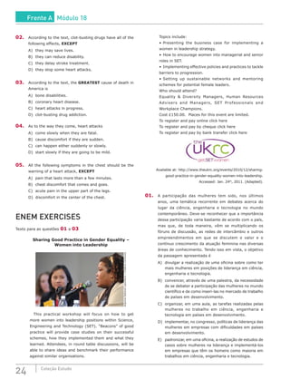 24 Coleção Estudo
02.	 According to the text, clot-busting drugs have all of the
following effects, EXCEPT
A)	 they may save lives.
B)	 they can reduce disability.
C)	 they delay stroke treatment.
D)	 they stop some heart attacks.
03.	 According to the text, the GREATEST cause of death in
America is
A)	 bone disabilities.
B)	 coronary heart disease.
C)	 heart attacks in progress.
D)	 clot-busting drug addiction.
04.	 As to the way they come, heart attacks
A)	 come slowly when they are fatal.
B)	 cause discomfort if they are sudden.
C)	 can happen either suddenly or slowly.
D)	 start slowly if they are going to be mild.
05.	 All the following symptoms in the chest should be the
warning of a heart attack, EXCEPT
A)	 pain that lasts more than a few minutes.
B)	 chest discomfort that comes and goes.
C)	 acute pain in the upper part of the legs.
D)	 discomfort in the center of the chest.
ENEM EXERCISES
Texto para as questões 01 a 03
Sharing Good Practice in Gender Equality –
Women into Leadership
ArgonneNationalLaboratory/CreativeCommons
		This practical workshop will focus on how to get
more women into leadership positions within Science,
Engineering and Technology (SET). “Beacons” of good
practice will provide case studies on their successful
schemes, how they implemented them and what they
learned. Attendees, in round table discussions, will be
able to share ideas and benchmark their performance
against similar organisations.
	 Topics include:
	 •	Presenting the business case for implementing a
women in leadership strategy.
	 •	How to encourage women into managerial and senior
roles in SET.
	 •	Implementing effective policies and practices to tackle
barriers to progression.
	 •	Setting up sustainable networks and mentoring
schemes for potential female leaders.
	 Who should attend?
	 Equality & Diversity Managers, Human Resources
Advisers and Managers, SET Professionals and
Workplace Champions.
	 Cost £150.00. Places for this event are limited.
	 To register and pay online click here
	 To register and pay by cheque click here
	 To register and pay by bank transfer click here
Available at: http://www.theukrc.org/events/2010/12/sharing-
good-practice-in-gender-equality-women-into-leadership.
Accessed: Jan. 24th
, 2011. (Adapted).
01.	 A participação das mulheres tem sido, nos últimos
anos, uma temática recorrente em debates acerca do
lugar da ciência, engenharia e tecnologia no mundo
contemporâneo. Deve-se reconhecer que a importância
dessa participação varia bastante de acordo com o país,
mas que, de toda maneira, vêm se multiplicando os
fóruns de discussão, as redes de intercâmbio e outros
empreendimentos em que se discutem o valor e o
contínuo crescimento da atuação feminina nas diversas
áreas de conhecimento. Tendo isso em vista, o objetivo
da passagem apresentada é
A)	 divulgar a realização de uma oficina sobre como ter
mais mulheres em posições de liderança em ciência,
engenharia e tecnologia.
B)	 convencer, através de uma palestra, da necessidade
de se debater a participação das mulheres no mundo
científico e de como inseri-las no mercado de trabalho
de países em desenvolvimento.
C)	 organizar, em uma aula, as tarefas realizadas pelas
mulheres no trabalho em ciência, engenharia e
tecnologia em países em desenvolvimento.
D)	 implementar, no congresso, políticas de liderança das
mulheres em empresas com dificuldades em países
em desenvolvimento.
E)	 padronizar, em uma oficina, a realização de estudos de
casos sobre mulheres na liderança e implementá-los
em empresas que têm os homens como maioria em
trabalhos em ciência, engenharia e tecnologia.
Frente A Módulo 18
 