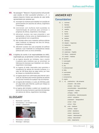 LÍNGUAINGLESA
25Editora Bernoulli
02.	 Na passagem “‘Beacons’ of good practice will provide
case studies on their successful schemes [...]”, a
palavra beacons mostra que estudos de caso serão
apresentados por pessoas que
A)	 encorajam as mulheres para trabalhar em posições de
gerenciamento em assuntos de ciência, engenharia
e tecnologia.
B)	 conviveram com mulheres bem-sucedidas na
implementação de políticas para promover o
progresso da ciência, engenharia e tecnologia.
C)	 obtiveram sucesso nas suas propostas e que
apresentarão a forma como as implementaram e o
que aprenderam com a experiência.
D)	 têm dúvidas sobre como implantar políticas públicas
sobre mulheres na liderança nas áres de ciência,
engenharia e tecnologia.
E)	 obtiveram sucesso nas suas propostas de políticas
públicas e que mostrarão as consequências dessas
políticas bem como os erros cometidos.
03.	 A logística do evento é de responsabilidade da UKRC,
organização que, ao apresentar o evento, determina que
A)	 os lugares deverão ser limitados, mas o evento
é gratuito para mulheres que se encontram na
liderança de empresas que trabalham com ciência,
engenharia e tecnologia.
B)	 os lugares já estão reservados para gerentes e
conselheiros de setores de recursos humanos, e o
valor de 150 libras deve ser pago online, por meio
de cheque ou transferência bancária.
C)	 os lugares devem ser confirmados pela Internet sob o
custo de 150 libras para homens gerentes de setores
de recursos humanos de qualquer tipo de empresa.
D)	 os lugares são limitados, e o custo, de 150 libras, pode
ser pago tanto pela Internet, quanto por cheque ou
transferência bancária.
E) os lugares são limitados e podem ser ocupados por
alunos de recursos humanos e gerentes de empresas
em setores de ciência, engenharia e tecnologia.
GLOSSARY
•	 Backwards = para trás
•	 Homeward(s) = em direção à casa
•	 Literate = alfabetizado
	
SXC
•	 Partnership = parceria
•	 Wreckage = destroços
ANSWER KEY
Consolidation
01.	1.	 sickness
	 2.	fearless
	 3.	wonderful
	 4.	wealthy
	 5.	windy
	 6.	 fearful
	 7.	wisdom
	 8.	faithful
	 9.	faithless
	 10.	deepen – happiness
	 11.	leadership
	 12.	sunny
	 13.	unbearable
	 14.	weakness – fragility
	 15.	illness – weakened
	 16.	careful – helpless
02.	 B. harmful
	 C. overweight
	 D. stressful
	 E. oily
	 F. underexercised
	 G. fatty
	 H. overcooked
	 I. underdone
	 J. overpowering
	 K. sugary
03.	 1.	 A)	 unattractive – não atraente
			 unaware – não ciente
			 unclean – não limpo
			 uncomfortable – desconfortável
			 ungrateful – ingrato
			 unhappy – infeliz
			 uninteresting – desinteressante
			 unkind – antipático
			 unpleasant – desagradável
			 unreal – irreal
			 untrue – falso
		 B)	 undo – desfazer
			 undress – despir
			 unfold – desdobrar
			 unlock – destrancar
			 unpack – desempacotar
			 unplug – desconectar
			 untie – desamarrar
Suffixes and Prefixes
 