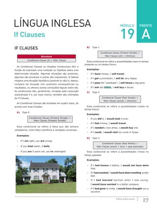 FRENTE
27Editora Bernoulli
MÓDULOLÍNGUA INGLESA
IF CLAUSES
Structure
Conditional Clause (if) + Main Clause
As Conditional Clauses ou Orações Condicionais têm a
função de expressar uma condição ou hipótese sobre uma
determinada situação. Algumas situações são possíveis,
algumas são prováveis e outras são impossíveis. O falante
imagina uma situação hipotética (possível ou não) e, depois,
compara tal situação com possíveis consequências ou
resultados, ou oferece outras conclusões lógicas sobre ela.
As condicionais são, geralmente, iniciadas pela conjunção
subordinada if e, por esse motivo, também são chamadas
de If Clauses.
As Conditional Clauses são divididas em quatro tipos, de
acordo com suas funções:
A)	 Type 0
Conditional Clause (Present Simple) +
Main Clause (Present Simple)
Essa condicional se refere a fatos que são sempre
verdadeiros, como fatos científicos e verdades universais.
Exemplos:
–	 If I am right, you are wrong.
–	 If you heat water, it boils.
–	 If you are 5 years old, you’re underaged.
SXC
B)	 Type 1
Conditional Clause (Present Simple) +
Main Clause (will + infinitive)
Essa condicional se refere a possibilidades reais no tempo
presente ou no tempo futuro.
Exemplos:
–	 If I have money, I will travel.
–	 If I get a promotion, I will be very happy.
–	 If I pass the “vestibular”, I will throw a big party.
–	 If I win the lottery, I will buy a house.
C)	 Type 2
Conditional Clause (Past Simple) +
Main Clause (would + infinitive)
Essa condicional se refere a possibilidades irreais no
tempo futuro.
Exemplos:
–	 If you did it, I would look it over.
–	 If I had money, I would travel.
–	 If I needed a new dress, I would buy one.
–	 If I could, I would visit my uncle in Dubai.
D)	 Type 3
Conditional Clause (Past Perfect) +
Main Clause (would + have + past participle)
Essa condicional se refere a possibilidades irreais no
tempo passado.
Exemplos:
–	 If I had known it before, I would not have done
that.
–	 If I had smoked, I would have been smelling pretty
bad.
–	 If I had learned German when I was young,
	I would have worked in a better company.
–	 If I had gone to India, I would have brought you a
souvenir.
If Clauses 19 A
 
