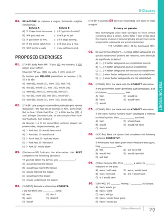 LÍNGUAINGLESA
29Editora Bernoulli
04.	 RELACIONE as colunas a seguir, formando orações
condicionais.
Coluna A Coluna B
A)	 If I have time tomorrow	 ( ) if I get into trouble?
B)	 Will you help me			 ( ) he’ll go to jail.
C)	 If you listen to him,		 ( ) if it stops raining.
D)	 If the police catch him,	 ( ) I’ll give you a ring.
E)	 We’ll go for a walk			 ( ) you will learn a lot.
PROPOSED EXERCISES
01.	 (ITA-SP) Lady Astor MP: “If you (I) my husband, I (II)
poison your coffee”.
Churchill: “If you (III) my wife, I (IV) drink it.”
Os termos que MELHOR preenchem as lacunas I, II,
III e IV são
A)	 were (I), would (II), were (III), had (IV).
B)	 was (I), would (II), was (III), would (IV).
C)	 were (I), had (II), were (III), had (IV).
D)	 was (I), could (II), was (III), would (IV).
E)	 were (I), would (II), were (III), would (IV).
02.	 (ITA-SP) Leia a seguir o comentário publicado pela revista
Newsweek: “He had lots of German in him. Some Irish.
But no Jew. I think that if he (I) a little Jew he (II) it
out”. (Singer Courtney Love, on the suicide of her rock-
star husband, Kurt Cobain.)
As lacunas I e II do comentário anterior devem ser
preenchidas, respectivamente, por
A)	I- had had, II- would have stuck
B)	I- has had, II- would stick
C)	I- have had, II- had had stuck
D)	I- had had, II- had stuck
E)	I- had, II- would stuck
03.	 (Mackenzie-SP) Indicate the alternative that BEST
completes the following sentence.
“If you had taken my advice, you ____________.”
A)	 would learned the lesson
B)	 would have learnt the lesson
C)	 should learned the lesson
D)	 would learn the lesson
E)	 should understand the lesson
04.	(VUNESP) Assinale a alternativa CORRETA.
I did not think she _________ come.
A)	 was				D)	don’t
B)	 were				E)	doesn’t
C)	 would
(ITA-SP) A questão 05 deve ser respondida com base no texto
a seguir.
Privacy on parade
New technologies allow total strangers to know almost
everything about a person. Author Peter F. Eder writes about
the ongoing invasion of personal privacy will get much worse
unless better safeguards are quickly established.
THE FUTURIST, 28(4): 38-42, July/August 1994.
05.	 De que forma o trecho “[...] unless better safeguards are
quickly established” poderia ser reescrito, sem alteração
do significado do texto?
A)	[...] if better safeguards are established quickly.
B)	[...] if better safeguards quickly established.
C)	[...] if better safeguards are not quickly established.
D)	[...] when better safeguards are quickly established.
E)	[...] when better safeguards are not established.
06.	 (FCMMG) Fill in the blank with the CORRECT alternative.
If the government hadn’t promoted such campaigns, a lot
of children _____________ died.
A)	had						D)	would be
B)	have					E)	would have
C)	would
07.	 (FCMMG) Fill in the blank with the CORRECT alternative.
If the early human hunters hadn’t developed a method
to refuel quickly, they ___________ survived.
A)	had						D)	should have
B)	would					E)	would not have
C)	should
08.	 (PUC Rio) Mark the option that completes the following
sentence CORRECTLY.
If Americans had been given more Medicare than guns,
they ___________ safer.
A)	felt						D)	will have felt
B)	 would feel 				 E)	 would have felt
C)	 will feel
09.	 (Milton Campos-MG) If he _______ a sailor, he _______
everyone in the boat.	
A)	 were / will save		 D)	 were / would save
B)	 was / will save			 E)	 are / would save
C)	 is / would save
10.	 (UFV-MG) If I _______ money, I ________ to Europe.
A)	 had / would go
B)	 have / went
C)	 had / will go
D)	 have / would have gone
E)	 have / would go
If Clauses
 