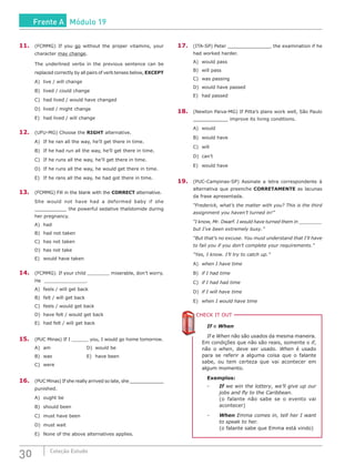 30 Coleção Estudo
11.	 (FCMMG) If you go without the proper vitamins, your
character may change.
The underlined verbs in the previous sentence can be
replaced correctly by all pairs of verb tenses below, EXCEPT
A)	 live / will change
B)	 lived / could change
C)	 had lived / would have changed
D)	 lived / might change
E)	 had lived / will change
12.	 (UFU-MG) Choose the RIGHT alternative.
A)	 If he ran all the way, he’ll get there in time.
B)	 If he had run all the way, he’ll get there in time.
C)	 If he runs all the way, he’ll get there in time.
D)	 If he runs all the way, he would get there in time.
E)	 If he rans all the way, he had got there in time.
13.	 (FCMMG) Fill in the blank with the CORRECT alternative.
She would not have had a deformed baby if she
___________ the powerful sedative thalidomide during
her pregnancy.
A)	had	
B)	 had not taken
C)	 has not taken
D)	 has not take
E)	 would have taken
14.	 (FCMMG) If your child miserable, don’t worry.
He .
A)	 feels / will get back
B)	 felt / will get back	
C)	 feels / would get back
D)	 have felt / would get back
E)	 had felt / will get back
15.	 (PUC Minas) If I you, I would go home tomorrow.
A)	am					D)	would be
B)	was				E)	have been
C)	were
16.	 (PUC Minas) If she really arrived so late, she ____________
punished.
A)	 ought be
B)	 should been
C)	 must have been
D)	 must wait
E)	 None of the above alternatives applies.
17.	 (ITA-SP) Peter _______________ the examination if he
had worked harder.
A)	 would pass	
B)	 will pass
C)	 was passing
D)	 would have passed
E)	 had passed
18.	 (Newton Paiva-MG) If Pitta’s plans work well, São Paulo
____________ improve its living conditions.
A)	would
B)	 would have
C)	will
D)	can’t
E)	 would have
19.	(PUC-Campinas-SP) Assinale a letra correspondente à
alternativa que preenche CORRETAMENTE as lacunas
da frase apresentada.
“Frederick, what’s the matter with you? This is the third
assignment you haven’t turned in!”
“I know, Mr. Dwarf. I would have turned them in ________
but I’ve been extremely busy.”
“But that’s no excuse. You must understand that I’ll have
to fail you if you don’t complete your requirements.”
“Yes, I know. I’ll try to catch up.”
A)	 when I have time
B)	 if I had time
C)	 if I had had time
D)	 if I will have time
E)	 when I would have time
CHECK IT OUTC
If e When
If e When não são usados da mesma maneira.
Em condições que não são reais, somente o if,
não o when, deve ser usado. When é usado
para se referir a alguma coisa que o falante
sabe, ou tem certeza que vai acontecer em
algum momento.
Exemplos:
-	 If we win the lottery, we’ll give up our
jobs and fly to the Caribbean.
	 (o falante não sabe se o evento vai
acontecer)
-	 When Emma comes in, tell her I want
to speak to her.
	 (o falante sabe que Emma está vindo)
Frente A Módulo 19
 